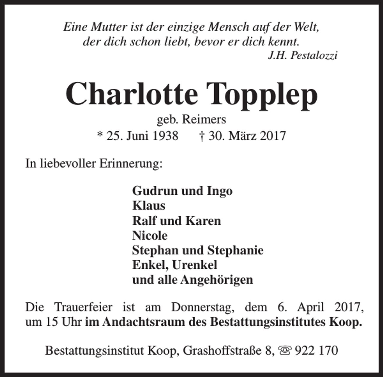 <p>Eine Mutter ist der einzige Mensch auf der Welt,<br />der dich schon liebt, bevor er dich kennt.</p><p>J.H. Pestalozzi</p><p>Charlotte Topplep<br />geb. Reimers<br />* 25. Juni 1938<br />† 30. März 2017</p><p>In liebevoller Erinnerung:<br />Gudrun und Ingo<br />Klaus<br />Ralf und Karen<br />Nicole<br />Stephan und Stephanie<br />Enkel, Urenkel<br />und alle Angehörigen<br />Die Trauerfeier ist am Donnerstag, dem 6. April 2017,<br />um 15 Uhr im Andachtsraum des Bestattungsinstitutes Koop.<br />Bestattungsinstitut Koop, Grashoffstraße 8, s 922 170</p>