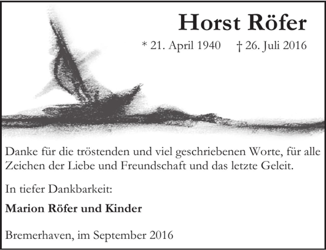 <p>Horst Röfer</p><p>* 21. April 1940</p><p>† 26. Juli 2016</p><p>Danke für die tröstenden und viel geschriebenen Worte, für alle<br />Zeichen der Liebe und Freundschaft und das letzte Geleit.<br />In tiefer Dankbarkeit:<br />Marion Röfer und Kinder<br />Bremerhaven, im September 2016</p>