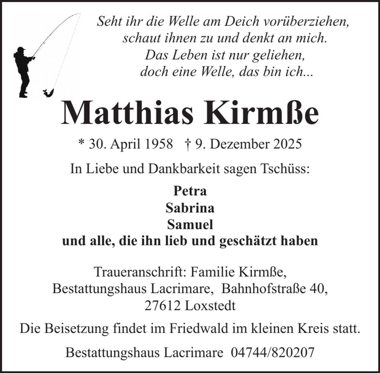 <p>Seht ihr die Welle am Deich vorüberziehen,<br />schaut ihnen zu und denkt an mich.<br />Das Leben ist nur geliehen,<br />doch eine Welle, das bin ich...</p><p>Matthias Kirmße<br />* 30. April 1958 † 9. Dezember 2025</p><p>In Liebe und Dankbarkeit sagen Tschüss:<br />Petra<br />Sabrina<br />Samuel<br />und alle, die ihn lieb und geschätzt haben<br />Traueranschrift: Familie Kirmße,<br />Bestattungshaus Lacrimare, Bahnhofstraße 40,<br />27612 Loxstedt<br />Die Beisetzung findet im Friedwald im kleinen Kreis statt.<br />Bestattungshaus Lacrimare 04744/820207</p>