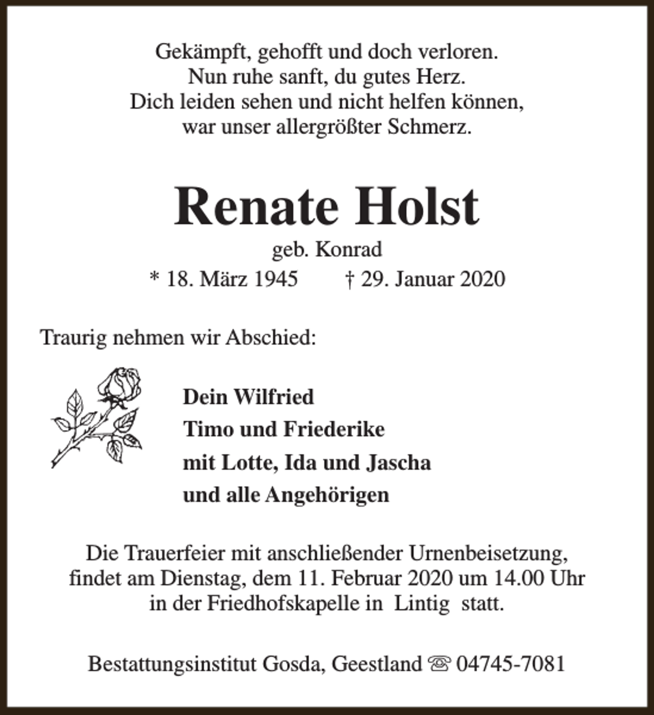 <p>Gekämpft, gehofft und doch verloren.<br />Nun ruhe sanft, du gutes Herz.<br />Dich leiden sehen und nicht helfen können,<br />war unser allergrößter Schmerz.</p><p>Renate Holst</p><p>geb. Konrad<br />* 18. März 1945<br />† 29. Januar 2020<br />Traurig nehmen wir Abschied:<br />Dein Wilfried<br />Timo und Friederike<br />mit Lotte, Ida und Jascha<br />und alle Angehörigen<br />Die Trauerfeier mit anschließender Urnenbeisetzung,<br />findet am Dienstag, dem 11. Februar 2020 um 14.00 Uhr<br />in der Friedhofskapelle in Lintig statt.<br />Bestattungsinstitut Gosda, Geestland s 04745-7081</p>