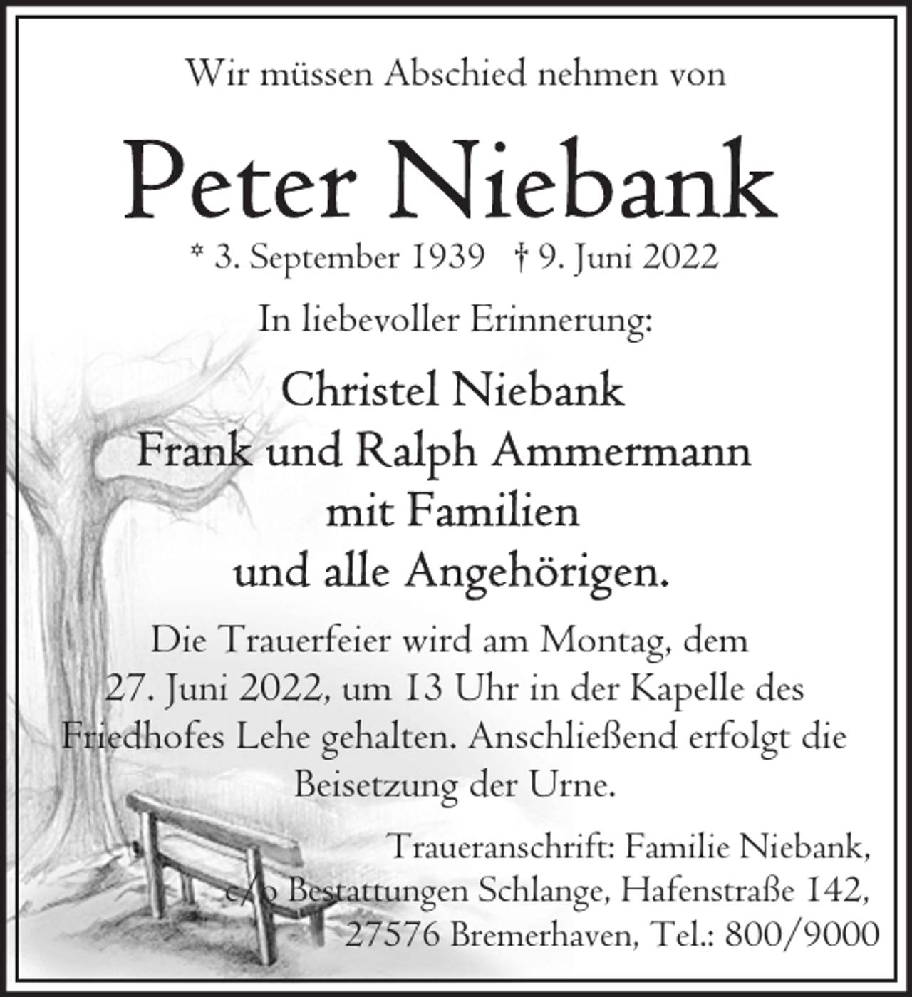 <p>Wir müssen Abschied nehmen von</p>
<p>* 3. September 1939 † 9. Juni 2022</p>
<p>In liebevoller Erinnerung:</p>
<p>Die Trauerfeier wird am Montag, dem<br />27. Juni 2022, um 13 Uhr in der Kapelle des<br />Friedhofes Lehe gehalten. Anschließend erfolgt die<br />Beisetzung der Urne.<br />Traueranschrift: Familie Niebank,<br />c/o Bestattungen Schlange, Hafenstraße 142,<br />27576 Bremerhaven, Tel.: 800/9000</p>