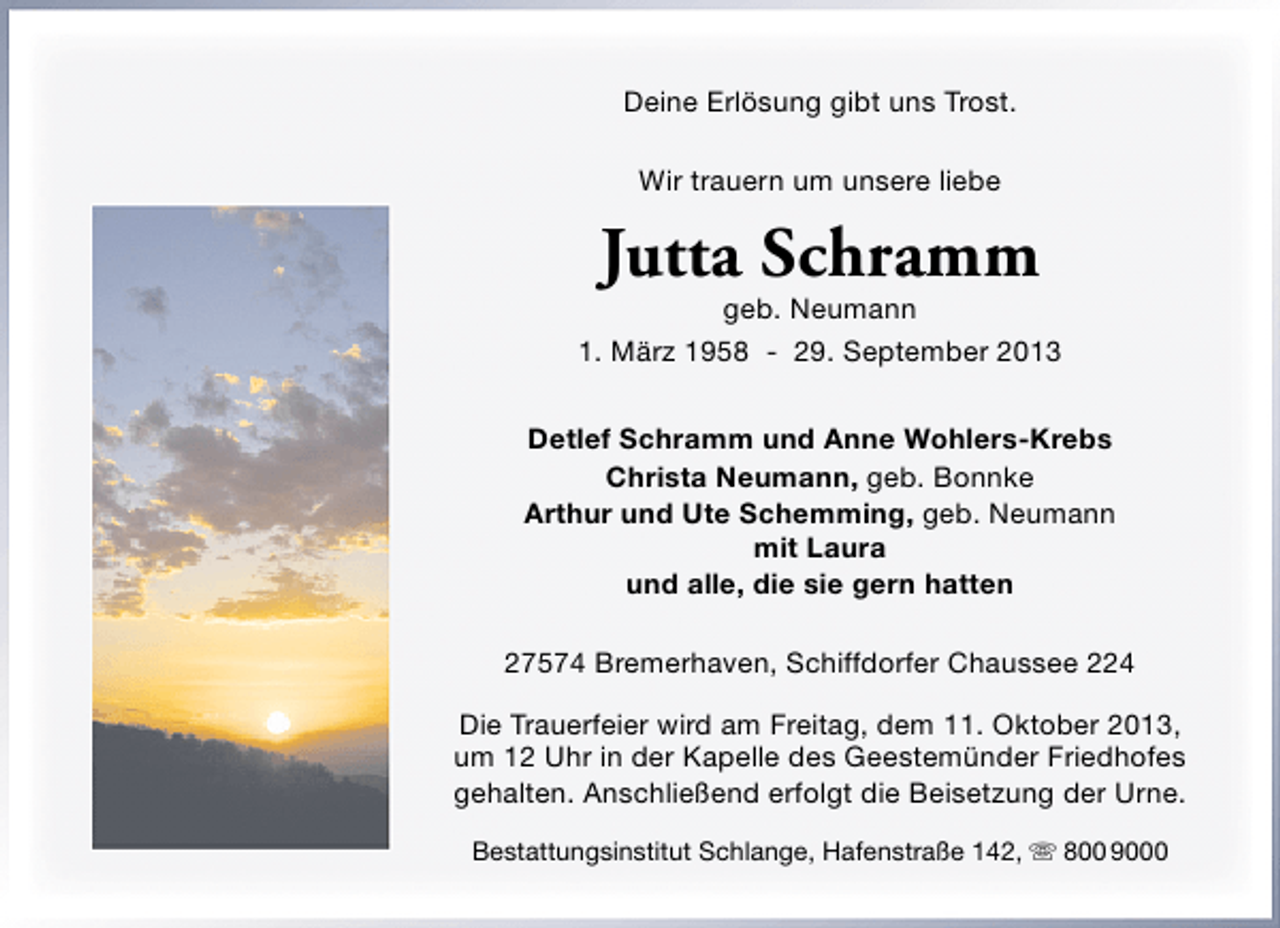 <p>Deine Erlösung gibt uns Trost.<br />Wir trauern um unsere liebe</p><p>Jutta Schramm</p><p>geb. Neumann<br />1. März 1958 - 29. September 2013<br />Detlef Schramm und Anne Wohlers-Krebs<br />Christa Neumann, geb. Bonnke<br />Arthur und Ute Schemming, geb. Neumann<br />mit Laura<br />und alle, die sie gern hatten<br />27574 Bremerhaven, Schiffdorfer Chaussee 224<br />Die Trauerfeier wird am Freitag, dem 11. Oktober 2013,<br />um 12 Uhr in der Kapelle des Geestemünder Friedhofes<br />gehalten. Anschließend erfolgt die Beisetzung der Urne.<br />Bestattungsinstitut Schlange, Hafenstraße 142,  800 9000</p>