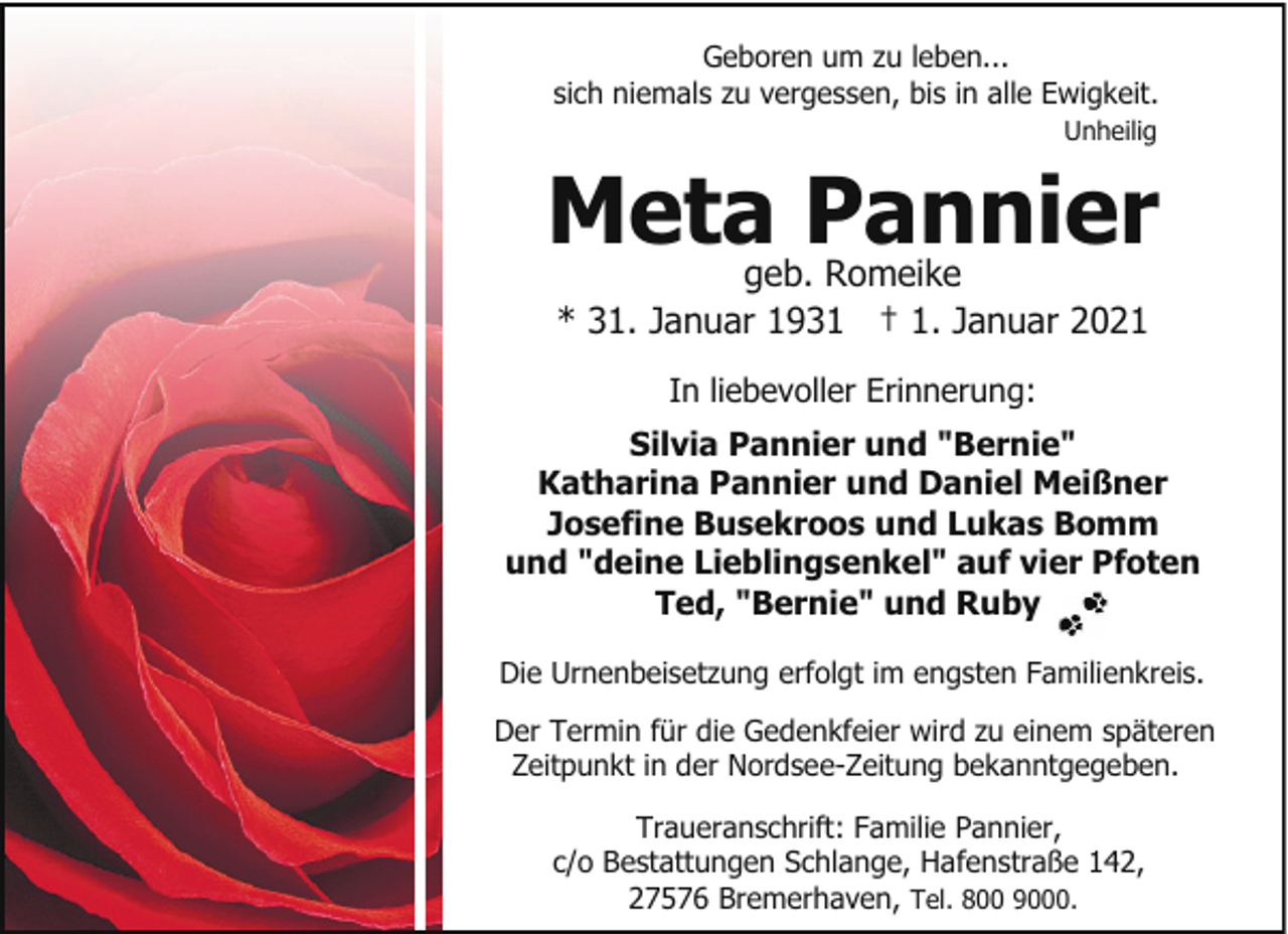 <p>Geboren um zu leben...<br />sich niemals zu vergessen, bis in alle Ewigkeit.<br />Unheilig</p><p>Meta Pannier<br />geb. Romeike<br />* 31. Januar 1931 † 1. Januar 2021<br />In liebevoller Erinnerung:<br />Silvia Pannier und "Bernie"<br />Katharina Pannier und Daniel Meißner<br />Josefine Busekroos und Lukas Bomm<br />und "deine Lieblingsenkel" auf vier Pfoten<br />Ted, "Bernie" und Ruby<br />Die Urnenbeisetzung erfolgt im engsten Familienkreis.<br />Der Termin für die Gedenkfeier wird zu einem späteren<br />Zeitpunkt in der Nordsee-Zeitung bekanntgegeben.<br />Traueranschrift: Familie Pannier,<br />c/o Bestattungen Schlange, Hafenstraße 142,<br />27576 Bremerhaven, Tel. 800 9000.</p>