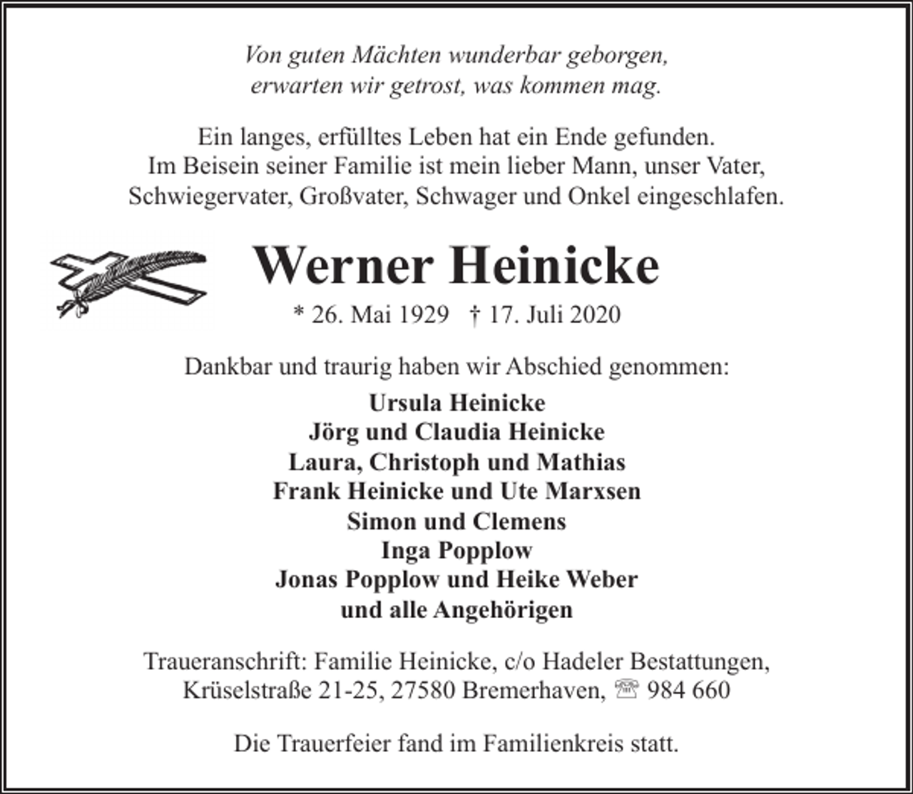 <p>Von guten Mächten wunderbar geborgen,<br />erwarten wir getrost, was kommen mag.<br />Ein langes, erfülltes Leben hat ein Ende gefunden.<br />Im Beisein seiner Familie ist mein lieber Mann, unser Vater,<br />Schwiegervater, Großvater, Schwager und Onkel eingeschlafen.</p><p>Werner Heinicke<br />* 26. Mai 1929 † 17. Juli 2020</p><p>Dankbar und traurig haben wir Abschied genommen:<br />Ursula Heinicke<br />Jörg und Claudia Heinicke<br />Laura, Christoph und Mathias<br />Frank Heinicke und Ute Marxsen<br />Simon und Clemens<br />Inga Popplow<br />Jonas Popplow und Heike Weber<br />und alle Angehörigen<br />Traueranschrift: Familie Heinicke, c/o Hadeler Bestattungen,<br />Krüselstraße 21-25, 27580 Bremerhaven, ' 984 660<br />Die Trauerfeier fand im Familienkreis statt.</p>