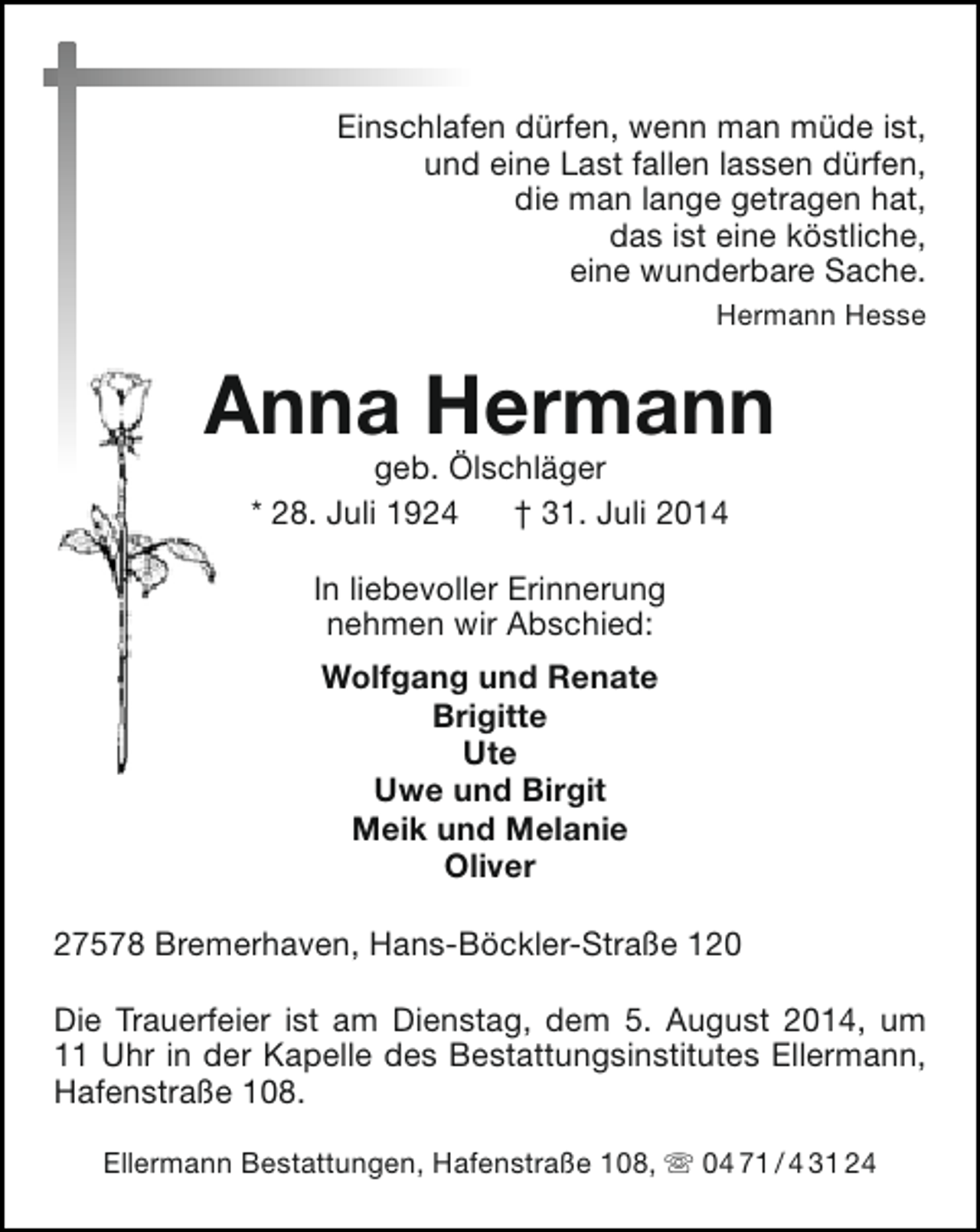 <p>Einschlafen dürfen, wenn man müde ist,<br />und eine Last fallen lassen dürfen,<br />die man lange getragen hat,<br />das ist eine köstliche,<br />eine wunderbare Sache.<br />Hermann Hesse</p><p>Anna Hermann<br />geb. Ölschläger<br />* 28. Juli 1924<br />† 31. Juli 2014<br />In liebevoller Erinnerung<br />nehmen wir Abschied:<br />Wolfgang und Renate<br />Brigitte<br />Ute<br />Uwe und Birgit<br />Meik und Melanie<br />Oliver<br />27578 Bremerhaven, Hans-Böckler-Straße 120<br />Die Trauerfeier ist am Dienstag, dem 5. August 2014, um<br />11 Uhr in der Kapelle des Bestattungsinstitutes Ellermann,<br />Hafenstraße 108.<br />Ellermann Bestattungen, Hafenstraße 108,  04 71 / 4 31 24</p>