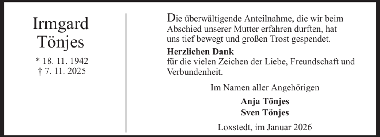 <p>Irmgard<br />Tönjes<br />* 18. 11. 1942<br />† 7. 11. 2025</p>
<p>Die überwältigende Anteilnahme, die wir beim</p>
<p>Abschied unserer Mutter erfahren durften, hat<br />uns tief bewegt und großen Trost gespendet.<br />Herzlichen Dank<br />für die vielen Zeichen der Liebe, Freundschaft und<br />Verbundenheit.<br />Im Namen aller Angehörigen<br />Anja Tönjes<br />Sven Tönjes<br />Loxstedt, im Januar 2026</p>