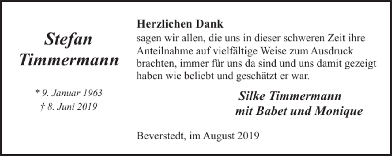 <p>Stefan<br />Timmermann<br />* 9. Januar 1963<br />† 8. Juni 2019</p><p>Herzlichen Dank</p><p>sagen wir allen, die uns in dieser schweren Zeit ihre<br />Anteilnahme auf vielfältige Weise zum Ausdruck<br />brachten, immer für uns da sind und uns damit gezeigt<br />haben wie beliebt und geschätzt er war.</p><p>Silke Timmermann<br />mit Babet und Monique<br />Beverstedt, im August 2019</p>