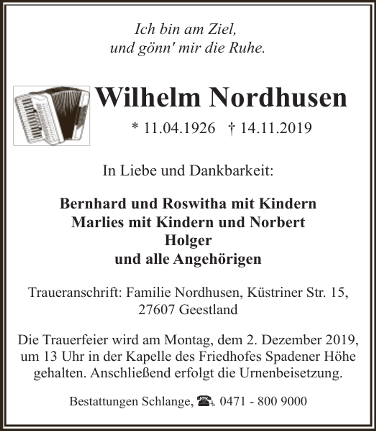 <p>Ich bin am Ziel,<br />und gönn' mir die Ruhe.</p><p>Wilhelm Nordhusen<br />* 11.04.1926 † 14.11.2019<br />In Liebe und Dankbarkeit:<br />Bernhard und Roswitha mit Kindern<br />Marlies mit Kindern und Norbert<br />Holger<br />und alle Angehörigen<br />Traueranschrift: Familie Nordhusen, Küstriner Str. 15,<br />27607 Geestland<br />Die Trauerfeier wird am Montag, dem 2. Dezember 2019,<br />um 13 Uhr in der Kapelle des Friedhofes Spadener Höhe<br />gehalten. Anschließend erfolgt die Urnenbeisetzung.<br />Bestattungen Schlange,</p><p>0471 - 800 9000</p>