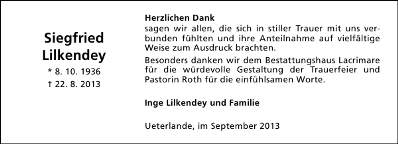<p>Siegfried<br />Lilkendey<br />* 8. 10. 1936<br />† 22. 8. 2013</p><p>Herzlichen Dank<br />sagen wir allen, die sich in stiller Trauer mit uns verbunden fühlten und ihre Anteilnahme auf vielfältige<br />Weise zum Ausdruck brachten.<br />Besonders danken wir dem Bestattungshaus Lacrimare<br />für die würdevolle Gestaltung der Trauerfeier und<br />Pastorin Roth für die einfühlsamen Worte.<br />Inge Lilkendey und Familie<br />Ueterlande, im September 2013</p>