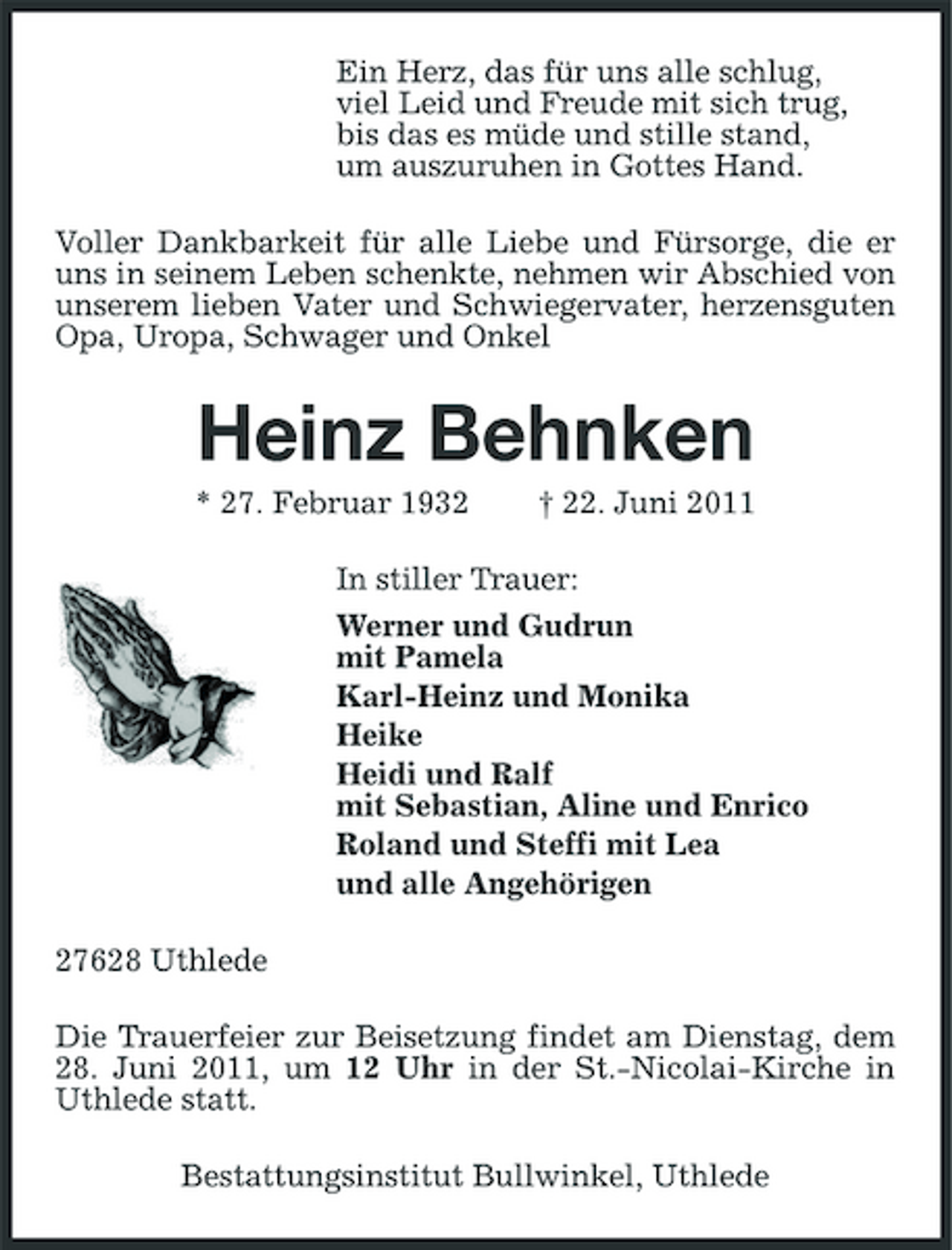 <p>Ein Herz, das für uns alle schlug, viel Leid und Freude mit sich trug, bis das es müde und stille stand, um auszuruhen in Gottes Hand. Voller Dankbarkeit für alle Liebe und Fürsorge, die er uns in seinem Leben schenkte, nehmen wir Abschied von unserem lieben Vater und Schwiegervater, herzensguten Opa, Uropa, Schwager und Onkel</p><p>Heinz Behnken<br />* 27. Februar 1932 † 22. Juni 2011 In stiller Trauer: Werner und Gudrun mit Pamela Karl-Heinz und Monika Heike Heidi und Ralf mit Sebastian, Aline und Enrico Roland und Steffi mit Lea und alle Angehörigen 27628 Uthlede Die Trauerfeier zur Beisetzung findet am Dienstag, dem 28. Juni 2011, um 12 Uhr in der St.-Nicolai-Kirche in Uthlede statt. Bestattungsinstitut Bullwinkel, Uthlede</p>