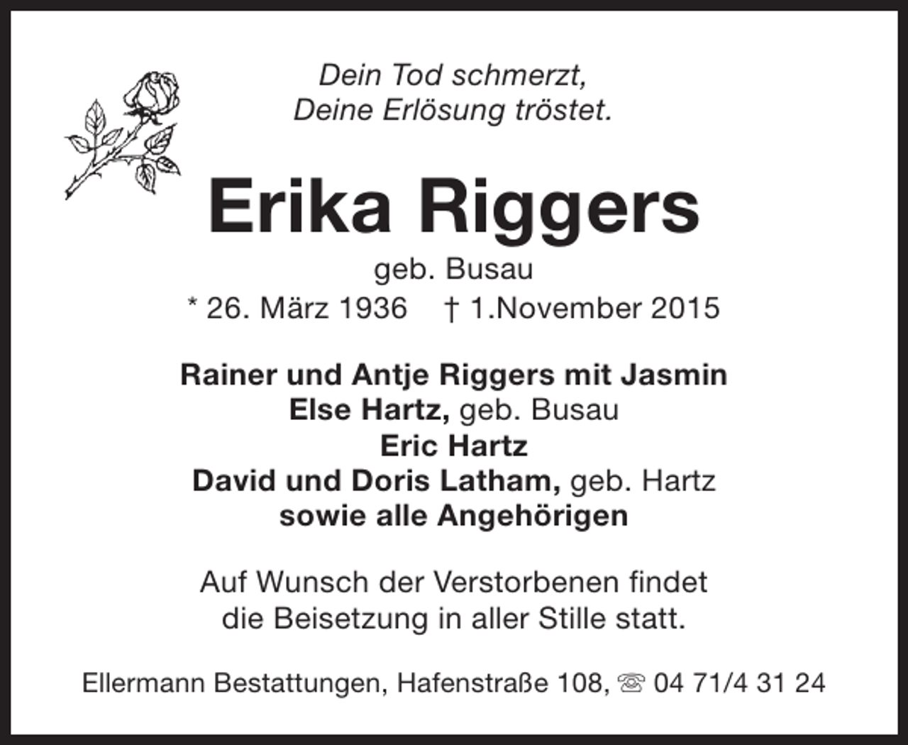 <p>Dein Tod schmerzt,<br />Deine Erlösung tröstet.</p><p>Erika Riggers</p><p>geb. Busau<br />* 26. März 1936 † 1.November 2015<br />Rainer und Antje Riggers mit Jasmin<br />Else Hartz, geb. Busau<br />Eric Hartz<br />David und Doris Latham, geb. Hartz<br />sowie alle Angehörigen<br />Auf Wunsch der Verstorbenen findet<br />die Beisetzung in aller Stille statt.<br />Ellermann Bestattungen, Hafenstraße 108, s 04 71/4 31 24</p>