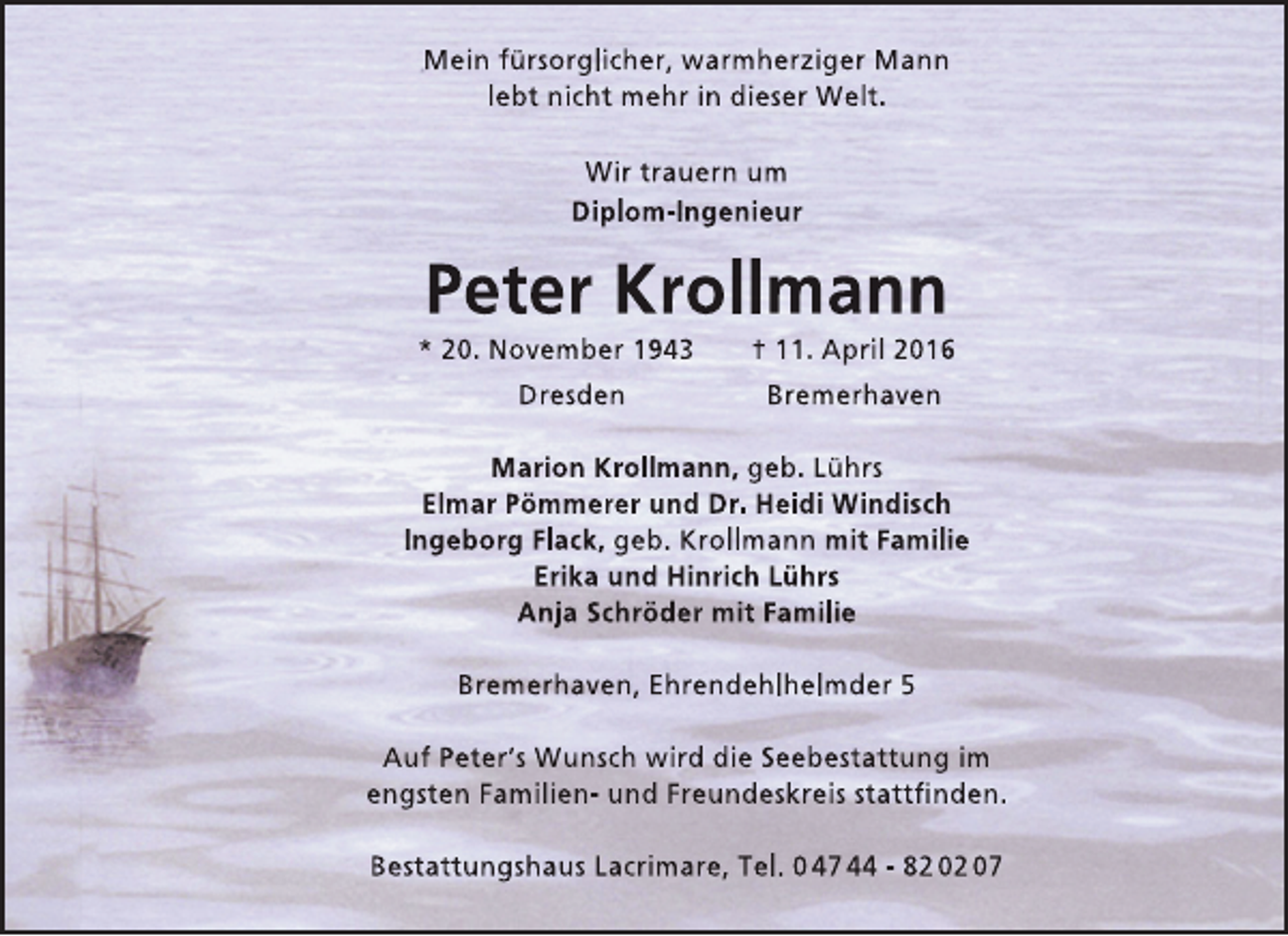 <p>Mein fürsorglicher, warmherziger Mann<br />lebt nicht mehr in dieser Welt.<br />Wir trauern um<br />Diplom-Ingenieur</p><p>Peter Krollmann</p><p>* 20. November 1943<br />Dresden</p><p>† 11. April 2016<br />Bremerhaven</p><p>Marion Krollmann, geb. Lührs<br />Elmar Pömmerer und Dr. Heidi Windisch<br />Ingeborg Flack, geb. Krollmann mit Familie<br />Erika und Hinrich Lührs<br />Anja Schröder mit Familie<br />Bremerhaven, Ehrendehlhelmder 5<br />Auf Peter’s Wunsch wird die Seebestattung im<br />engsten Familien- und Freundeskreis stattfinden.<br />Bestattungshaus Lacrimare, Tel. 0 47 44 - 82 02 07</p>