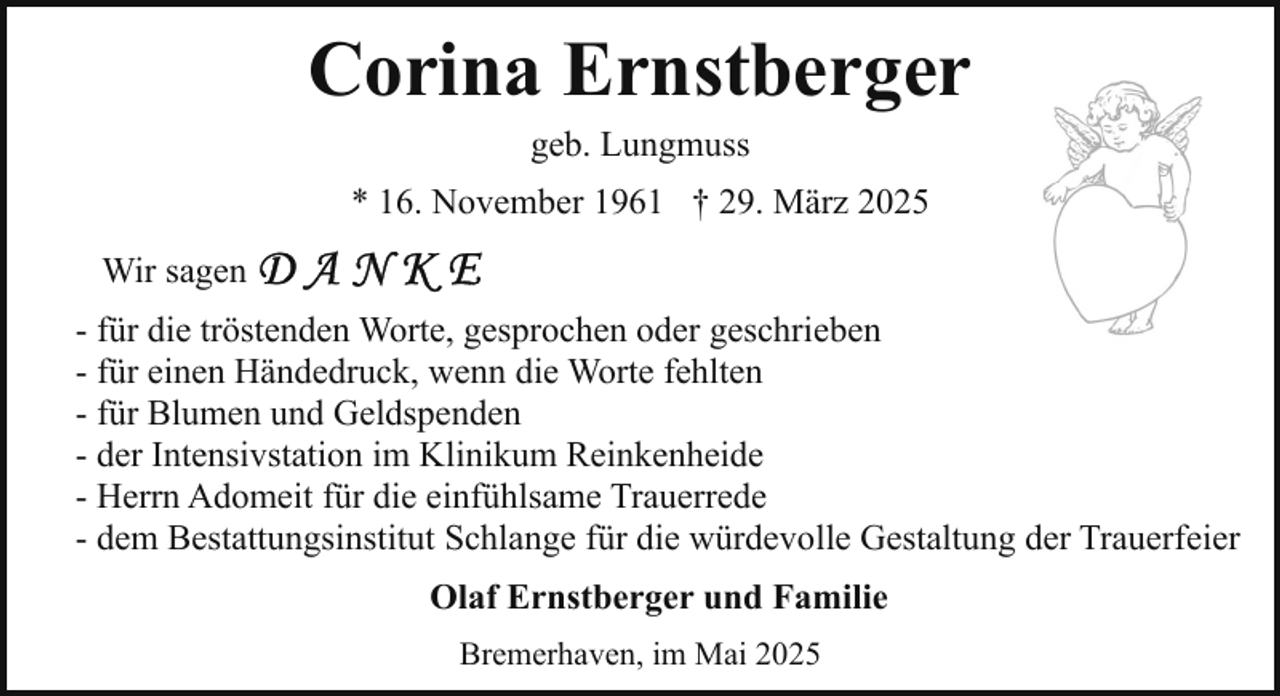 <p>Corina Ernstberger<br />geb. Lungmuss</p><p>* 16. November 1961 † 29. März 2025<br />Wir sagen<br />- für die tröstenden Worte, gesprochen oder geschrieben<br />- für einen Händedruck, wenn die Worte fehlten<br />- für Blumen und Geldspenden<br />- der Intensivstation im Klinikum Reinkenheide<br />- Herrn Adomeit für die einfühlsame Trauerrede<br />- dem Bestattungsinstitut Schlange für die würdevolle Gestaltung der Trauerfeier<br />Olaf Ernstberger und Familie<br />Bremerhaven, im Mai 2025</p>