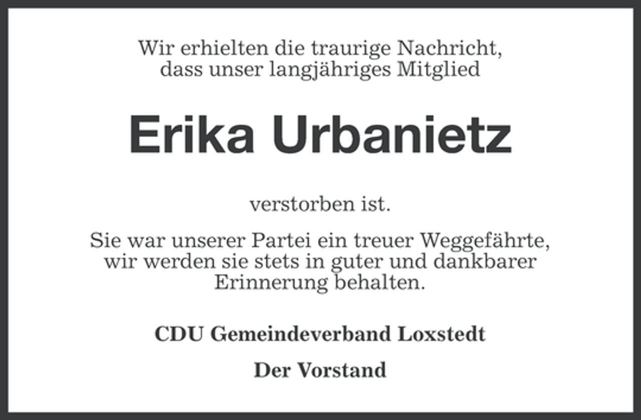 <p>Wir erhielten die traurige Nachricht,<br />dass unser langjähriges Mitglied</p>
<p>Erika Urbanietz<br />verstorben ist.<br />Sie war unserer Partei ein treuer Weggefährte,<br />wir werden sie stets in guter und dankbarer<br />Erinnerung behalten.<br />CDU Gemeindeverband Loxstedt<br />Der Vorstand</p>