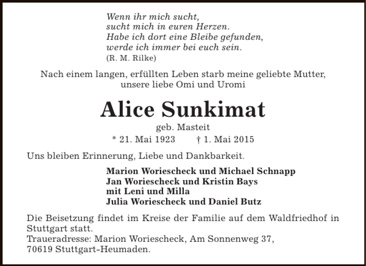 <p>Wenn ihr mich sucht,<br />sucht mich in euren Herzen.<br />Habe ich dort eine Bleibe gefunden,<br />werde ich immer bei euch sein.</p><p>(R. M. Rilke)</p><p>Nach einem langen, erfüllten Leben starb meine geliebte Mutter,<br />unsere liebe Omi und Uromi</p><p>Alice Sunkimat<br />geb. Masteit<br />* 21. Mai 1923<br />† 1. Mai 2015</p><p>Uns bleiben Erinnerung, Liebe und Dankbarkeit.<br />Marion Woriescheck und Michael Schnapp<br />Jan Woriescheck und Kristin Bays<br />mit Leni und Milla<br />Julia Woriescheck und Daniel Butz<br />Die Beisetzung findet im Kreise der Familie auf dem Waldfriedhof in<br />Stuttgart statt.<br />Traueradresse: Marion Woriescheck, Am Sonnenweg 37,<br />70619 Stuttgart-Heumaden.</p>