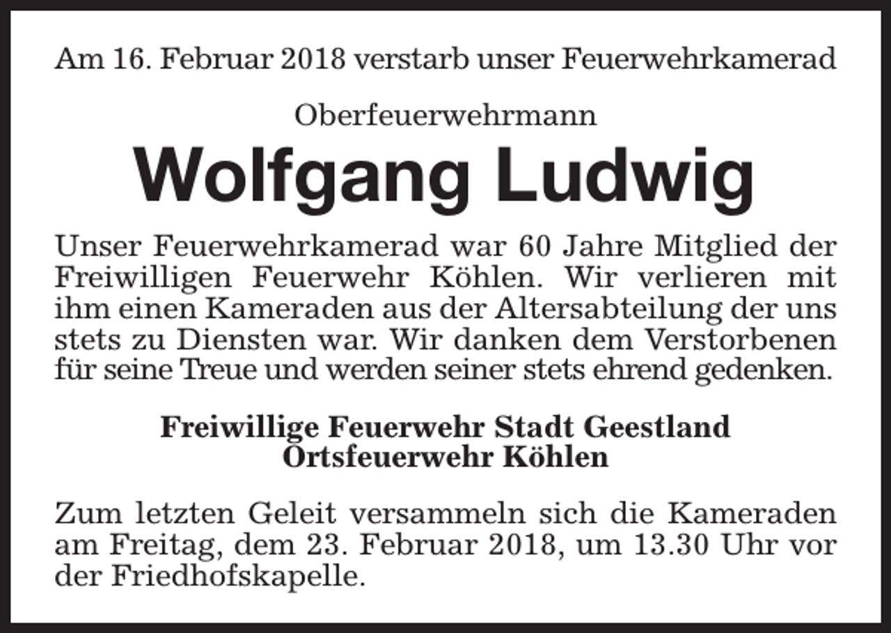 <p>Am 16. Februar 2018 verstarb unser Feuerwehrkamerad<br />Oberfeuerwehrmann</p><p>Wolfgang Ludwig</p><p>Unser Feuerwehrkamerad war 60 Jahre Mitglied der<br />Freiwilligen Feuerwehr Köhlen. Wir verlieren mit<br />ihm einen Kameraden aus der Altersabteilung der uns<br />stets zu Diensten war. Wir danken dem Verstorbenen<br />für seine Treue und werden seiner stets ehrend gedenken.<br />Freiwillige Feuerwehr Stadt Geestland<br />Ortsfeuerwehr Köhlen<br />Zum letzten Geleit versammeln sich die Kameraden<br />am Freitag, dem 23. Februar 2018, um 13.30 Uhr vor<br />der Friedhofskapelle.</p>
