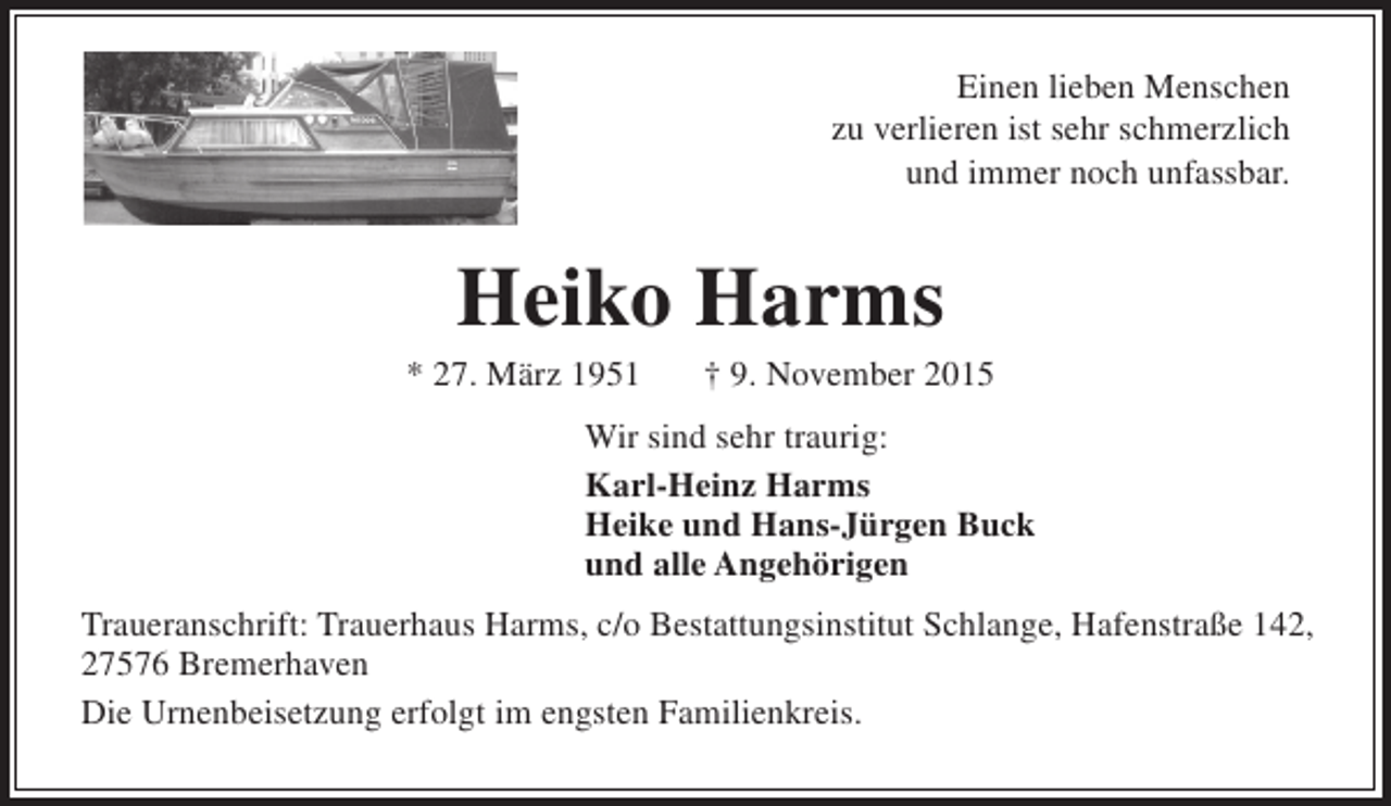 <p>Einen lieben Menschen<br />zu verlieren ist sehr schmerzlich<br />und immer noch unfassbar.</p><p>Heiko Harms</p><p>* 27. März 1951</p><p>† 9. November 2015</p><p>Wir sind sehr traurig:<br />Karl-Heinz Harms<br />Heike und Hans-Jürgen Buck<br />und alle Angehörigen<br />Traueranschrift: Trauerhaus Harms, c/o Bestattungsinstitut Schlange, Hafenstraße 142,<br />27576 Bremerhaven<br />Die Urnenbeisetzung erfolgt im engsten Familienkreis.</p>
