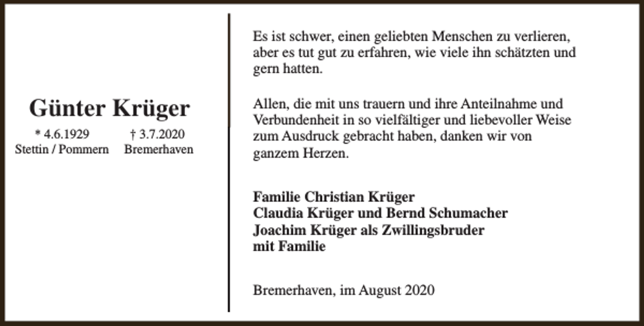 <p>Es ist schwer, einen geliebten Menschen zu verlieren,<br />aber es tut gut zu erfahren, wie viele ihn schätzten und<br />gern hatten.</p><p>Günter Krüger<br />* 4.6.1929<br />Stettin / Pommern</p><p>† 3.7.2020<br />Bremerhaven</p><p>Allen, die mit uns trauern und ihre Anteilnahme und<br />Verbundenheit in so vielfältiger und liebevoller Weise<br />zum Ausdruck gebracht haben, danken wir von<br />ganzem Herzen.<br />Familie Christian Krüger<br />Claudia Krüger und Bernd Schumacher<br />Joachim Krüger als Zwillingsbruder<br />mit Familie<br />Bremerhaven, im August 2020</p>