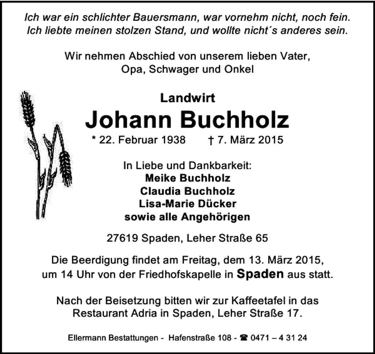 <p>Ich war ein schlichter Bauersmann, war vornehm nicht, noch fein.<br />Ich liebte meinen stolzen Stand, und wollte nicht´s anderes sein.<br />Wir nehmen Abschied von unserem lieben Vater,<br />Opa, Schwager und Onkel</p><p>Landwirt</p><p>Johann Buchholz<br />* 22. Februar 1938</p><p>† 7. März 2015</p><p>In Liebe und Dankbarkeit:<br />Meike Buchholz<br />Claudia Buchholz<br />Lisa-Marie Dücker<br />sowie alle Angehörigen<br />27619 Spaden, Leher Straße 65<br />Die Beerdigung findet am Freitag, dem 13. März 2015,<br />um 14 Uhr von der Friedhofskapelle in Spaden aus statt.<br />Nach der Beisetzung bitten wir zur Kaffeetafel in das<br />Restaurant Adria in Spaden, Leher Straße 17.<br />Ellermann Bestattungen - Hafenstraße 108 -  0471 – 4 31 24</p>