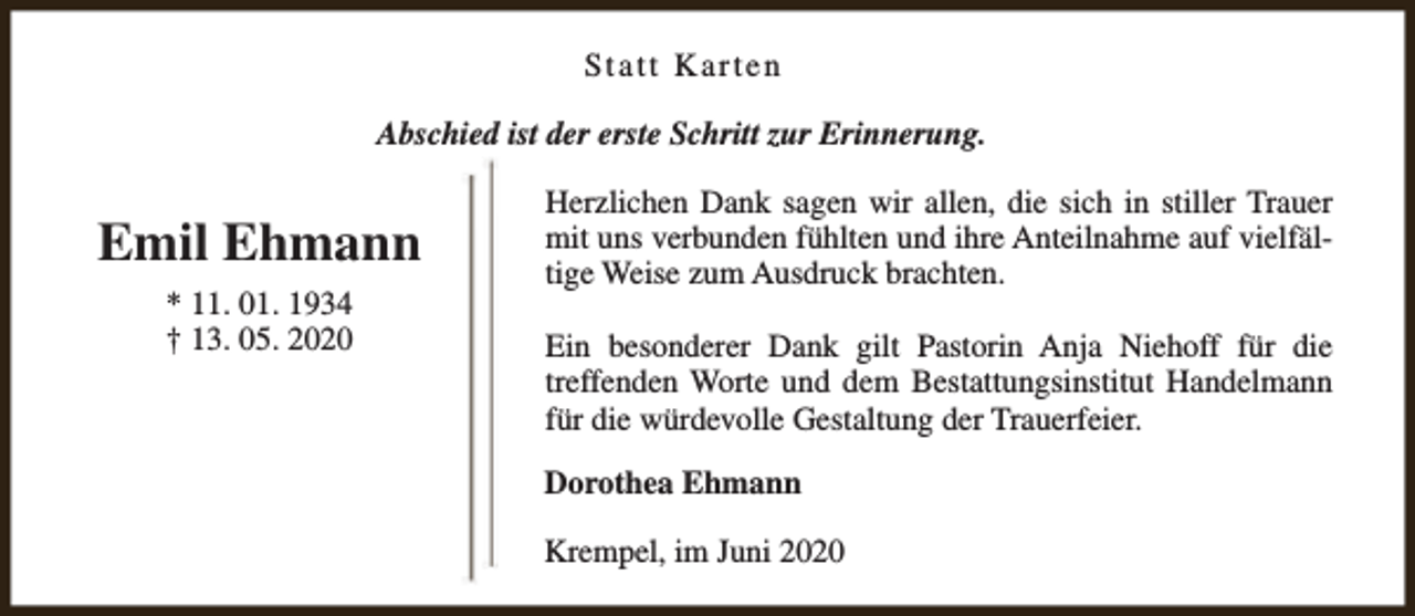 <p>Statt Karten<br />Abschied ist der erste Schritt zur Erinnerung.</p><p>Emil Ehmann<br />* 11. 01. 1934<br />† 13. 05. 2020</p><p>Herzlichen Dank sagen wir allen, die sich in stiller Trauer<br />mit uns verbunden fühlten und ihre Anteilnahme auf vielfältige Weise zum Ausdruck brachten.<br />Ein besonderer Dank gilt Pastorin Anja Niehoff für die<br />treffenden Worte und dem Bestattungsinstitut Handelmann<br />für die würdevolle Gestaltung der Trauerfeier.<br />Dorothea Ehmann<br />Krempel, im Juni 2020</p>
