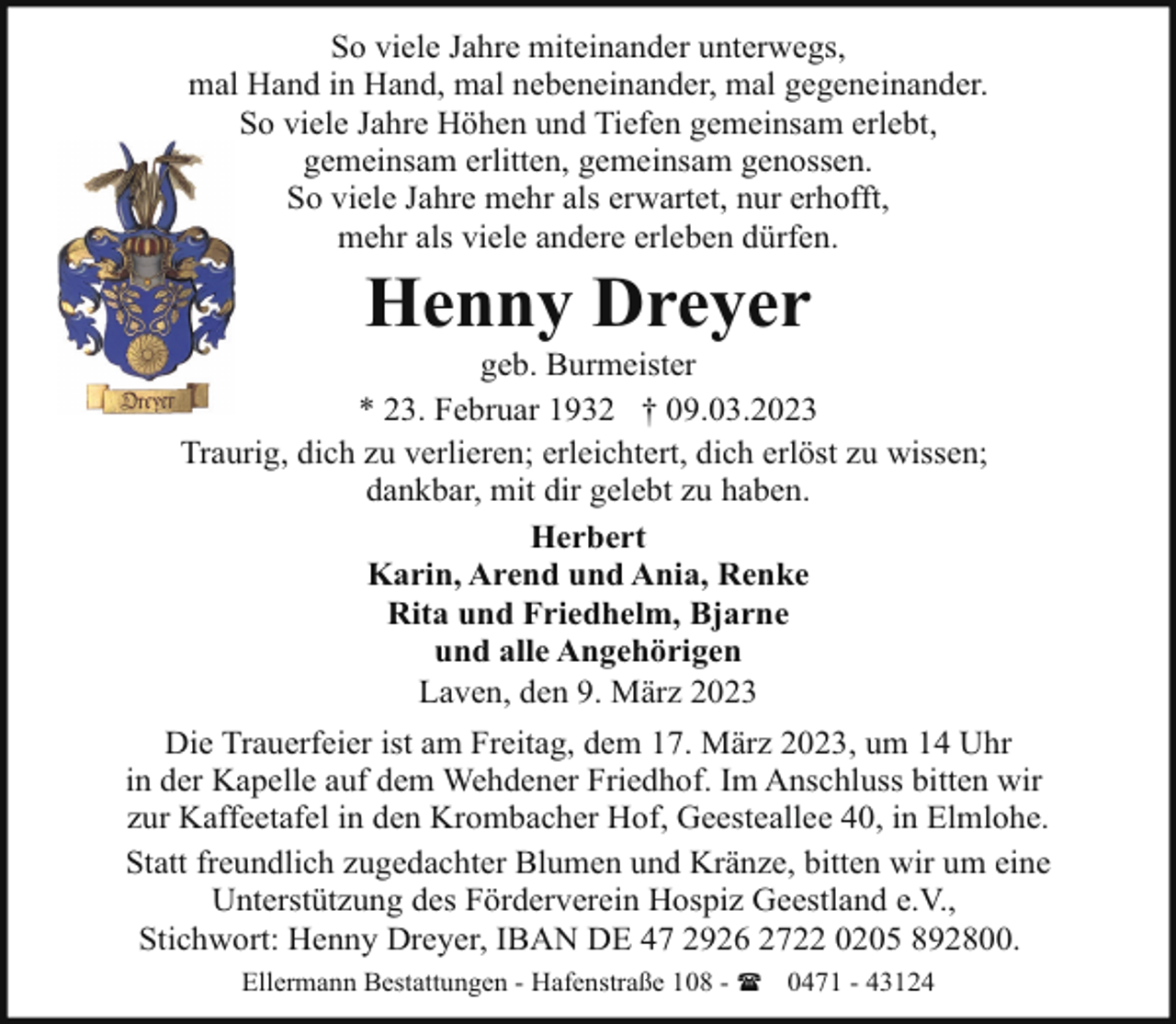 <p>So viele Jahre miteinander unterwegs,<br />mal Hand in Hand, mal nebeneinander, mal gegeneinander.<br />So viele Jahre Höhen und Tiefen gemeinsam erlebt,<br />gemeinsam erlitten, gemeinsam genossen.<br />So viele Jahre mehr als erwartet, nur erhofft,<br />mehr als viele andere erleben dürfen.</p><p>Henny Dreyer</p><p>geb. Burmeister<br />* 23. Februar 1932 † 09.03.2023<br />Traurig, dich zu verlieren; erleichtert, dich erlöst zu wissen;<br />dankbar, mit dir gelebt zu haben.<br />Herbert<br />Karin, Arend und Ania, Renke<br />Rita und Friedhelm, Bjarne<br />und alle Angehörigen<br />Laven, den 9. März 2023<br />Die Trauerfeier ist am Freitag, dem 17. März 2023, um 14 Uhr<br />in der Kapelle auf dem Wehdener Friedhof. Im Anschluss bitten wir<br />zur Kaffeetafel in den Krombacher Hof, Geesteallee 40, in Elmlohe.<br />Statt freundlich zugedachter Blumen und Kränze, bitten wir um eine<br />Unterstützung des Förderverein Hospiz Geestland e.V.,<br />Stichwort: Henny Dreyer, IBAN DE 47 2926 2722 0205 892800.<br />Ellermann Bestattungen - Hafenstraße 108 - ( 0471 - 43124</p>