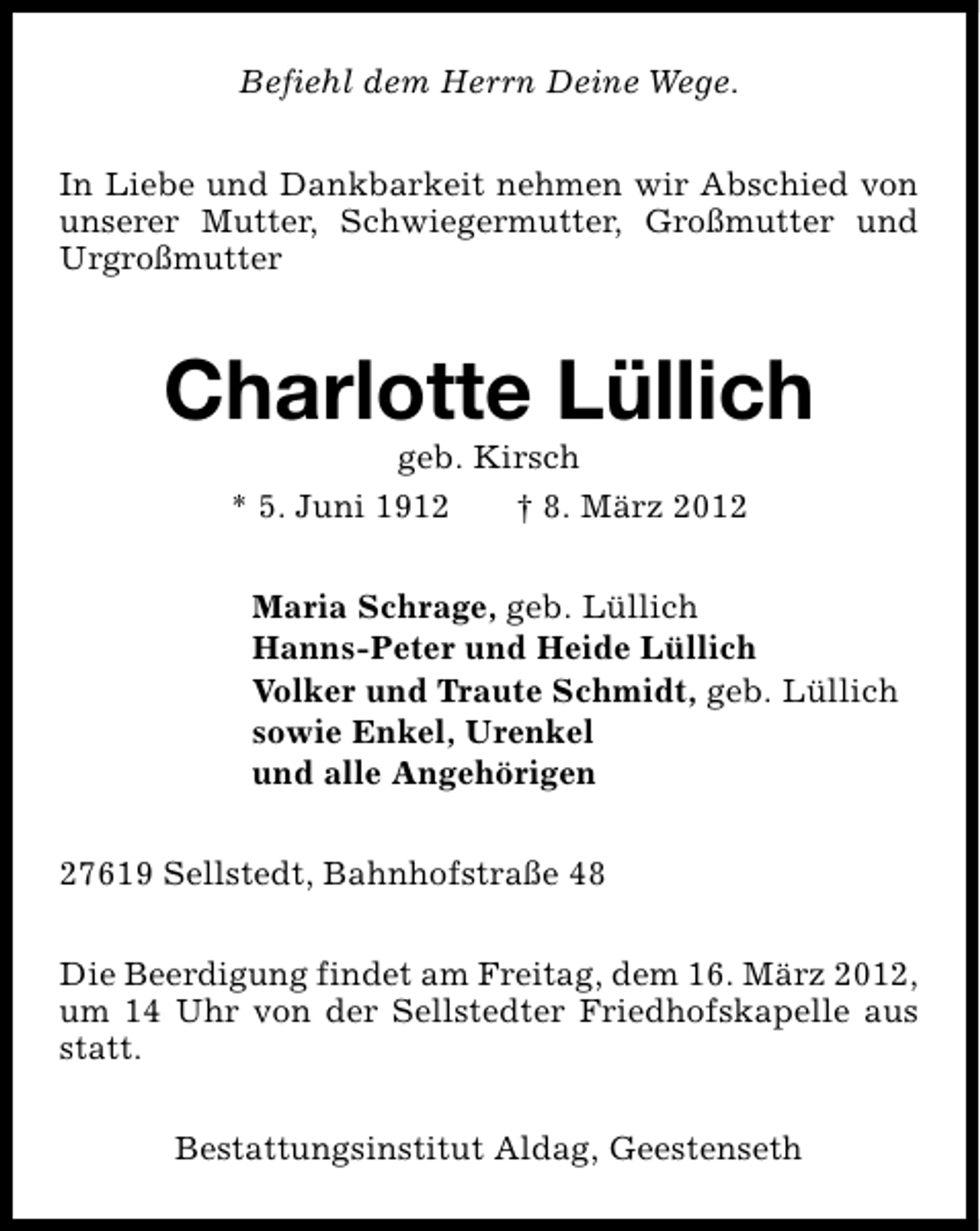 <p>Befiehl dem Herrn Deine Wege.<br />In Liebe und Dankbarkeit nehmen wir Abschied von<br />unserer Mutter, Schwiegermutter, Großmutter und<br />Urgroßmutter</p>
<p>Charlotte Lüllich<br />geb. Kirsch<br />* 5. Juni 1912<br />† 8. März 2012</p>
<p>Maria Schrage, geb. Lüllich<br />Hanns-Peter und Heide Lüllich<br />Volker und Traute Schmidt, geb. Lüllich<br />sowie Enkel, Urenkel<br />und alle Angehörigen<br />27619 Sellstedt, Bahnhofstraße 48<br />Die Beerdigung findet am Freitag, dem 16. März 2012,<br />um 14 Uhr von der Sellstedter Friedhofskapelle aus<br />statt.<br />Bestattungsinstitut Aldag, Geestenseth</p>