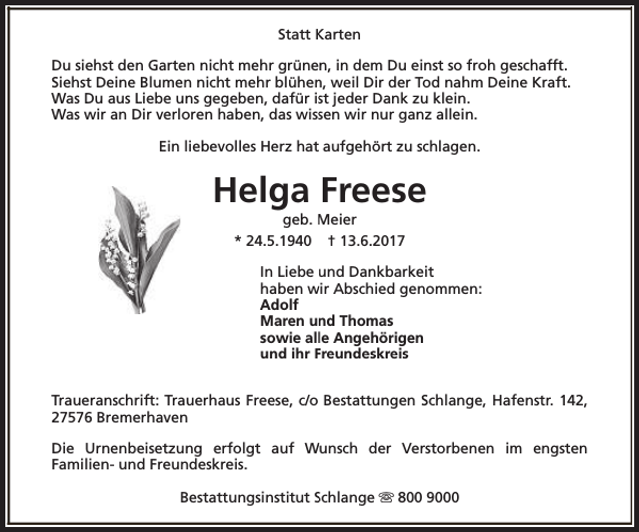 <p>Statt Karten<br />Du siehst den Garten nicht mehr grünen, in dem Du einst so froh geschafft.<br />Siehst Deine Blumen nicht mehr blühen, weil Dir der Tod nahm Deine Kraft.<br />Was Du aus Liebe uns gegeben, dafür ist jeder Dank zu klein.<br />Was wir an Dir verloren haben, das wissen wir nur ganz allein.<br />Ein liebevolles Herz hat aufgehört zu schlagen.</p><p>Helga Freese<br />geb. Meier<br />* 24.5.1940 † 13.6.2017</p><p>In Liebe und Dankbarkeit<br />haben wir Abschied genommen:<br />Adolf<br />Maren und Thomas<br />sowie alle Angehörigen<br />und ihr Freundeskreis<br />Traueranschrift: Trauerhaus Freese, c/o Bestattungen Schlange, Hafenstr. 142,<br />27576 Bremerhaven<br />Die Urnenbeisetzung erfolgt auf Wunsch der Verstorbenen im engsten<br />Familien- und Freundeskreis.<br />Bestattungsinstitut Schlange s 800 9000</p>