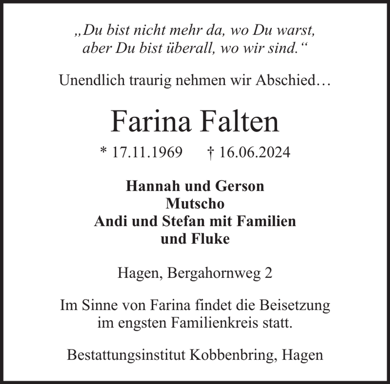 <p>„Du bist nicht mehr da, wo Du warst,<br />aber Du bist überall, wo wir sind.“<br />Unendlich traurig nehmen wir Abschied…</p><p>Farina Falten</p><p>* 17.11.1969</p><p>† 16.06.2024</p><p>Hannah und Gerson<br />Mutscho<br />Andi und Stefan mit Familien<br />und Fluke<br />Hagen, Bergahornweg 2<br />Im Sinne von Farina findet die Beisetzung<br />im engsten Familienkreis statt.<br />Bestattungsinstitut Kobbenbring, Hagen</p>