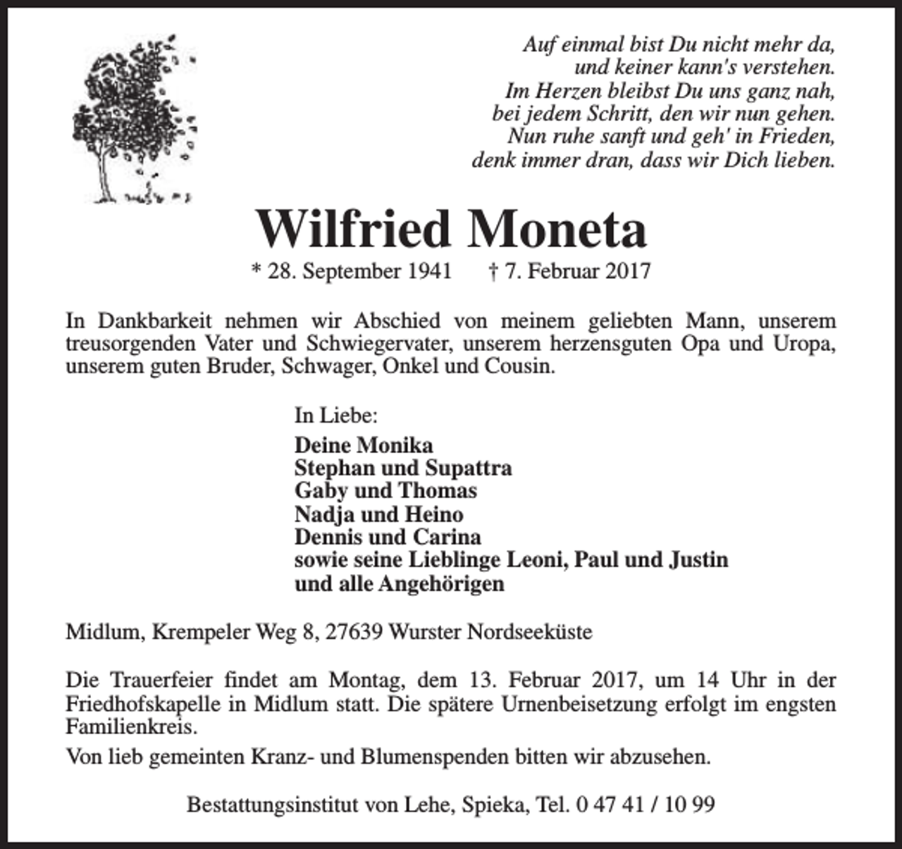 <p>Auf einmal bist Du nicht mehr da,<br />und keiner kann's verstehen.<br />Im Herzen bleibst Du uns ganz nah,<br />bei jedem Schritt, den wir nun gehen.<br />Nun ruhe sanft und geh' in Frieden,<br />denk immer dran, dass wir Dich lieben.</p><p>Wilfried Moneta</p><p>* 28. September 1941</p><p>† 7. Februar 2017</p><p>In Dankbarkeit nehmen wir Abschied von meinem geliebten Mann, unserem<br />treusorgenden Vater und Schwiegervater, unserem herzensguten Opa und Uropa,<br />unserem guten Bruder, Schwager, Onkel und Cousin.<br />In Liebe:<br />Deine Monika<br />Stephan und Supattra<br />Gaby und Thomas<br />Nadja und Heino<br />Dennis und Carina<br />sowie seine Lieblinge Leoni, Paul und Justin<br />und alle Angehörigen<br />Midlum, Krempeler Weg 8, 27639 Wurster Nordseeküste<br />Die Trauerfeier findet am Montag, dem 13. Februar 2017, um 14 Uhr in der<br />Friedhofskapelle in Midlum statt. Die spätere Urnenbeisetzung erfolgt im engsten<br />Familienkreis.<br />Von lieb gemeinten Kranz- und Blumenspenden bitten wir abzusehen.<br />Bestattungsinstitut von Lehe, Spieka, Tel. 0 47 41 / 10 99</p>