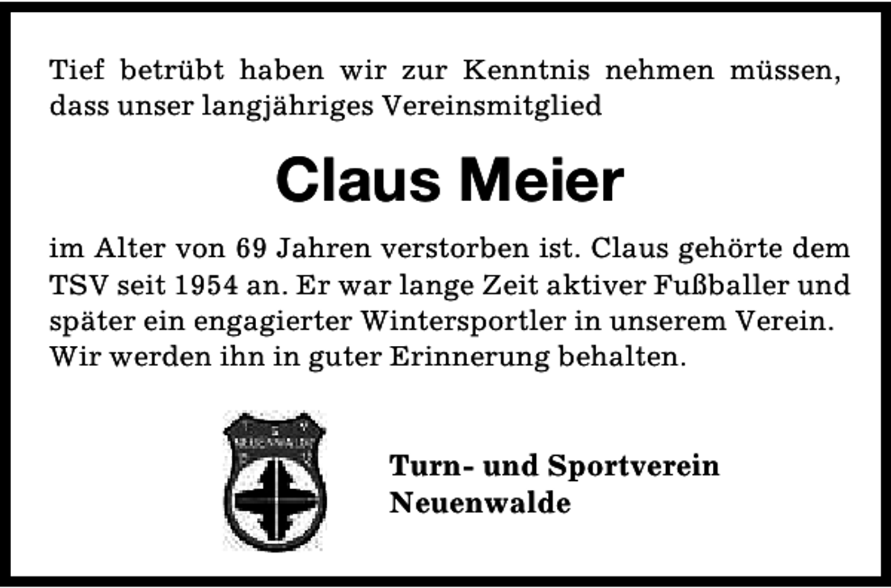 <p>Tief betrübt haben wir zur Kenntnis nehmen müssen,<br />dass unser langjähriges Vereinsmitglied</p><p>Claus Meier<br />im Alter von 69 Jahren verstorben ist. Claus gehörte dem<br />TSV seit 1954 an. Er war lange Zeit aktiver Fußballer und<br />später ein engagierter Wintersportler in unserem Verein.<br />Wir werden ihn in guter Erinnerung behalten.</p><p>Turn- und Sportverein<br />Neuenwalde</p>