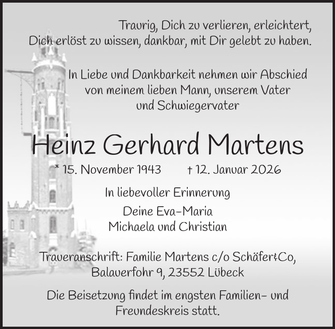 <p>Traurig, Dich zu verlieren, erleichtert,<br />Dich erlöst zu wissen, dankbar, mit Dir gelebt zu haben.<br />In Liebe und Dankbarkeit nehmen wir Abschied<br />von meinem lieben Mann, unserem Vater<br />und Schwiegervater</p><p>Heinz Gerhard Martens<br />* 15. November 1943</p><p>† 12. Januar 2026</p><p>In liebevoller Erinnerung<br />Deine Eva-Maria<br />Michaela und Christian<br />Traueranschrift: Familie Martens c/o Schäfer&amp;Co,<br />Balauerfohr 9, 23552 Lübeck<br />Die Beisetzung ﬁndet im engsten Familien- und<br />Freundeskreis statt.</p>