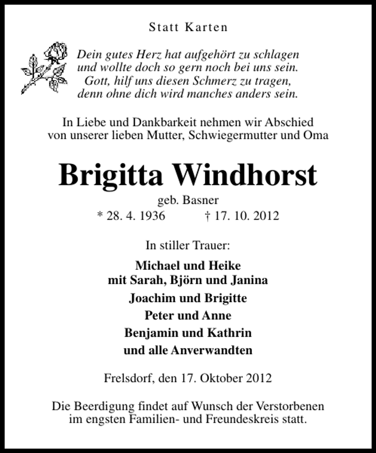 <p>Statt Karten<br />Dein gutes Herz hat aufgehört zu schlagen<br />und wollte doch so gern noch bei uns sein.<br />Gott, hilf uns diesen Schmerz zu tragen,<br />denn ohne dich wird manches anders sein.<br />In Liebe und Dankbarkeit nehmen wir Abschied<br />von unserer lieben Mutter, Schwiegermutter und Oma</p><p>Brigitta Windhorst<br />geb. Basner<br />* 28. 4. 1936<br />† 17. 10. 2012<br />In stiller Trauer:<br />Michael und Heike<br />mit Sarah, Björn und Janina<br />Joachim und Brigitte<br />Peter und Anne<br />Benjamin und Kathrin<br />und alle Anverwandten<br />Frelsdorf, den 17. Oktober 2012<br />Die Beerdigung findet auf Wunsch der Verstorbenen<br />im engsten Familien- und Freundeskreis statt.</p>