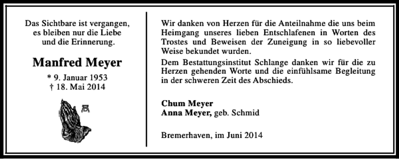 <p>Das Sichtbare ist vergangen,<br />es bleiben nur die Liebe<br />und die Erinnerung.</p><p>Manfred Meyer<br />* 9. Januar 1953<br />† 18. Mai 2014</p><p>Wir danken von Herzen für die Anteilnahme die uns beim<br />Heimgang unseres lieben Entschlafenen in Worten des<br />Trostes und Beweisen der Zuneigung in so liebevoller<br />Weise bekundet wurden.<br />Dem Bestattungsinstitut Schlange danken wir für die zu<br />Herzen gehenden Worte und die einfühlsame Begleitung<br />in der schweren Zeit des Abschieds.<br />Chum Meyer<br />Anna Meyer, geb. Schmid<br />Bremerhaven, im Juni 2014</p>