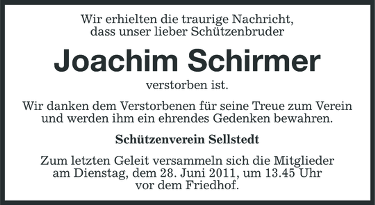 <p>Wir erhielten die traurige Nachricht, dass unser lieber Schützenbruder</p><p>Joachim Schirmer<br />verstorben ist. Wir danken dem Verstorbenen für seine Treue zum Verein und werden ihm ein ehrendes Gedenken bewahren. Schützenverein Sellstedt Zum letzten Geleit versammeln sich die Mitglieder am Dienstag, dem 28. Juni 2011, um 13.45 Uhr vor dem Friedhof.</p>