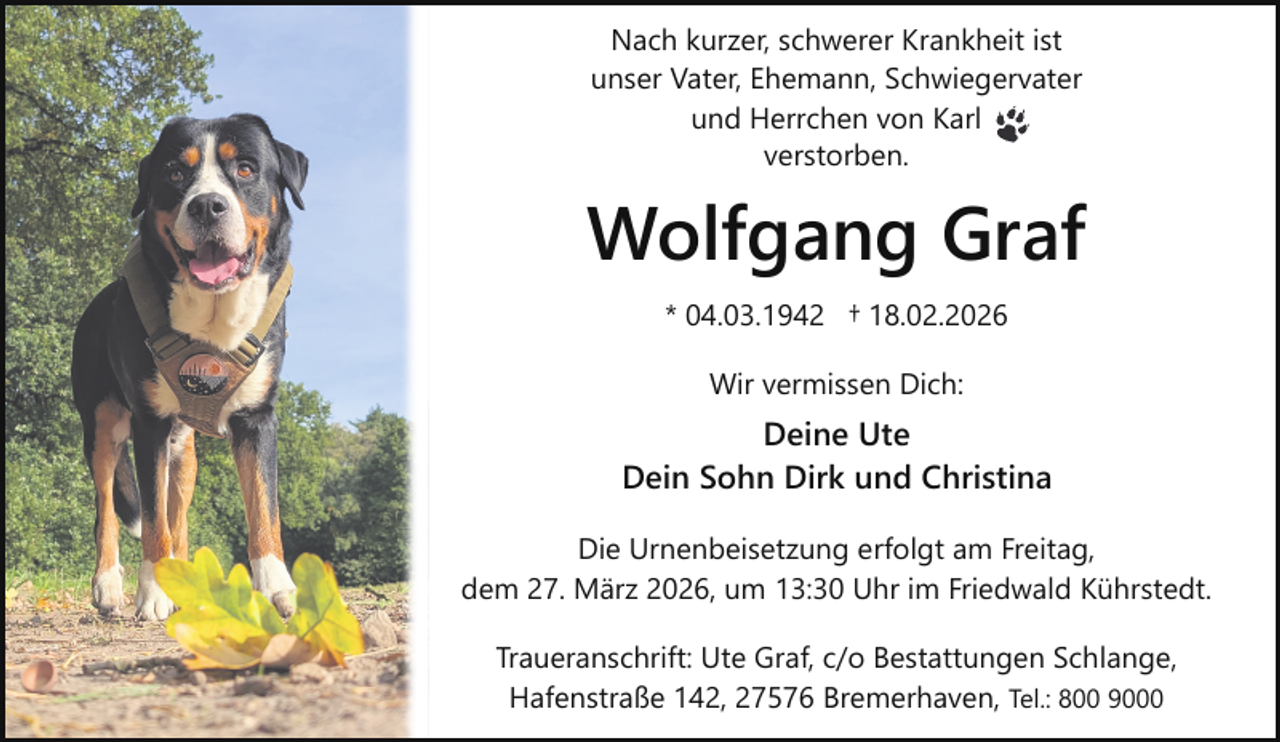 <p>Nach kurzer, schwerer Krankheit ist<br />unser Vater, Ehemann, Schwiegervater<br />und Herrchen von Karl<br />verstorben.</p><p>Wolfgang Graf<br />* 04.03.1942 † 18.02.2026<br />Wir vermissen Dich:</p><p>Deine Ute<br />Dein Sohn Dirk und Christina<br />Die Urnenbeisetzung erfolgt am Freitag,<br />dem 27. März 2026, um 13:30 Uhr im Friedwald Kührstedt.<br />Traueranschrift: Ute Graf, c/o Bestattungen Schlange,<br />Hafenstraße 142, 27576 Bremerhaven, Tel.: 800 9000</p>