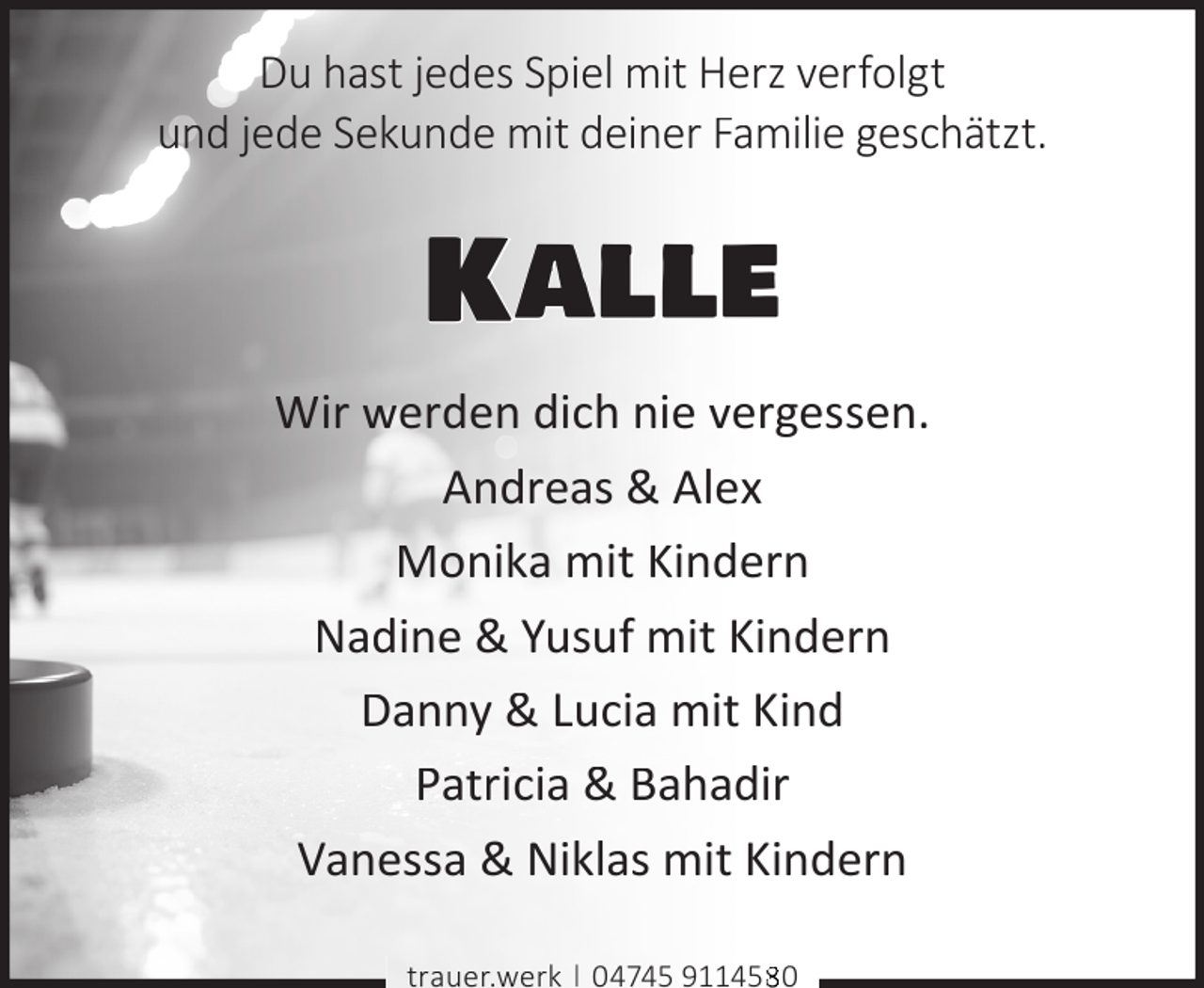 <p>Du hast jedes Spiel mit Herz verfolgt<br />und jede Sekunde mit deiner Familie geschätzt.</p><p>Kalle<br />Wir werden dich nie vergessen.<br />Andreas &amp; Alex<br />Monika mit Kindern<br />Nadine &amp; Yusuf mit Kindern<br />Danny &amp; Lucia mit Kind<br />Patricia &amp; Bahadir<br />Vanessa &amp; Niklas mit Kindern<br />trauer.werk | 04745 911450</p>