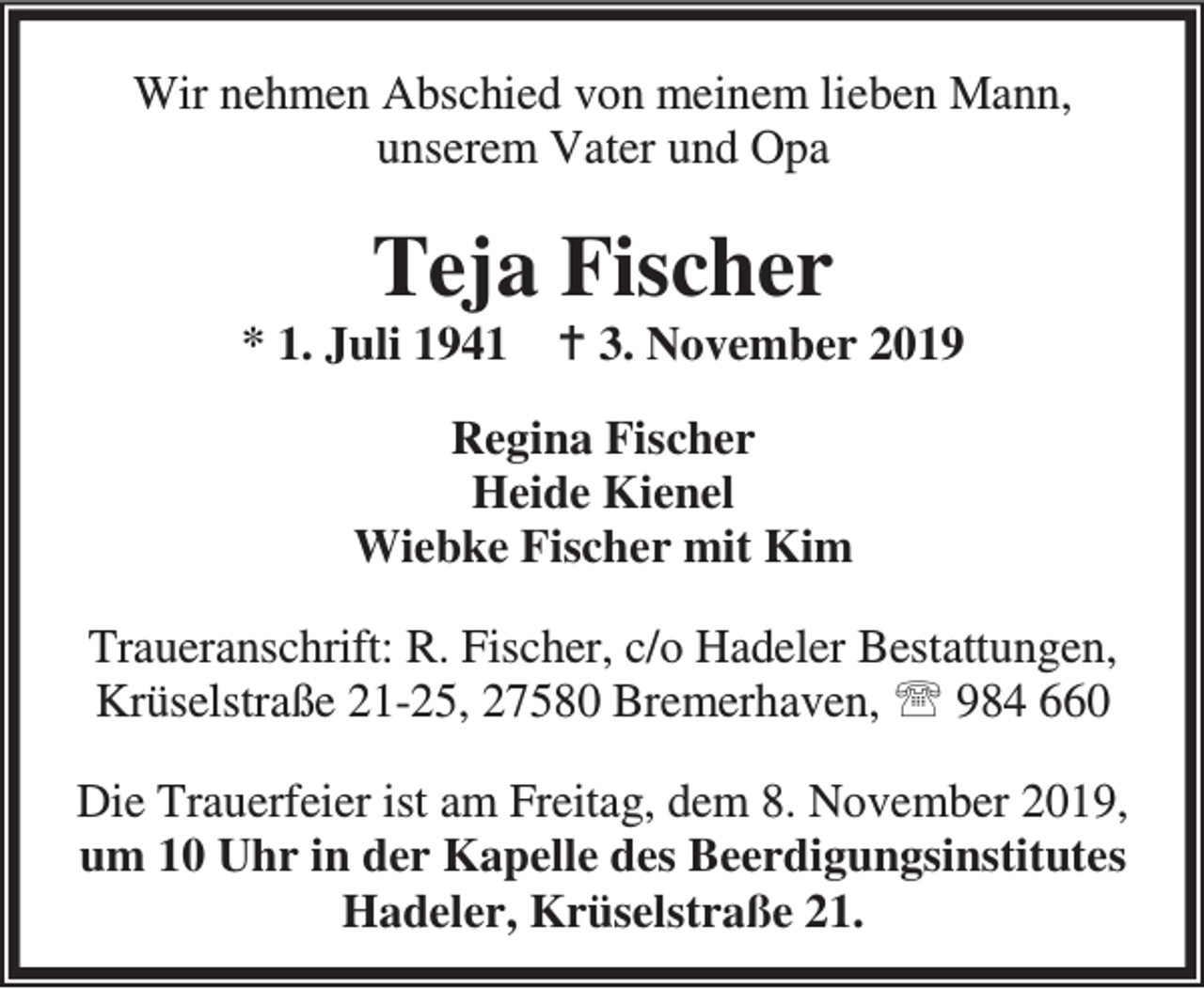 <p>Wir nehmen Abschied von meinem lieben Mann,<br />unserem Vater und Opa</p><p>Teja Fischer</p><p>* 1. Juli 1941 B 3. November 2019<br />Regina Fischer<br />Heide Kienel<br />Wiebke Fischer mit Kim<br />Traueranschrift: R. Fischer, c/o Hadeler Bestattungen,<br />Krüselstraße 21-25, 27580 Bremerhaven, ℡ 984 660<br />Die Trauerfeier ist am Freitag, dem 8. November 2019,<br />um 10 Uhr in der Kapelle des Beerdigungsinstitutes<br />Hadeler, Krüselstraße 21.</p>
