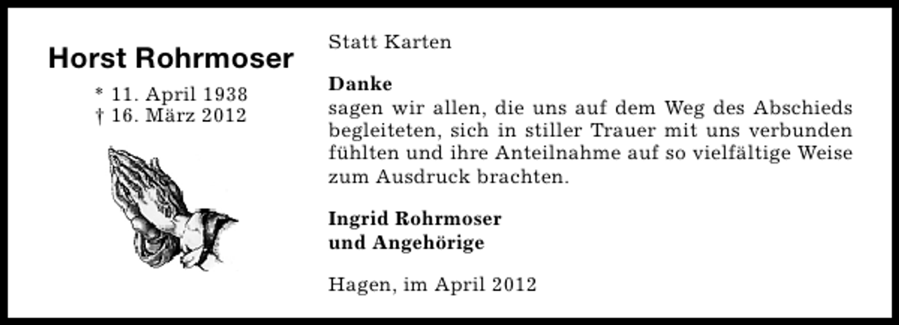 <p>Horst Rohrmoser<br />* 11. April 1938<br />† 16. März 2012</p><p>Statt Karten<br />Danke<br />sagen wir allen, die uns auf dem Weg des Abschieds<br />begleiteten, sich in stiller Trauer mit uns verbunden<br />fühlten und ihre Anteilnahme auf so vielfältige Weise<br />zum Ausdruck brachten.<br />Ingrid Rohrmoser<br />und Angehörige<br />Hagen, im April 2012</p>