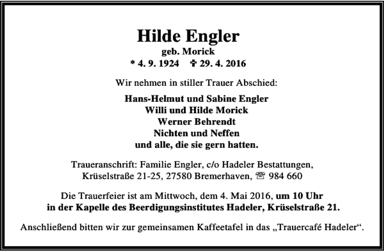 <p>Hilde Engler</p><p>geb. Morick<br />* 4. 9. 1924 ; 29. 4. 2016<br />Wir nehmen in stiller Trauer Abschied:<br />Hans-Helmut und Sabine Engler<br />Willi und Hilde Morick<br />Werner Behrendt<br />Nichten und Neffen<br />und alle, die sie gern hatten.<br />Traueranschrift: Familie Engler, c/o Hadeler Bestattungen,<br />Krüselstraße 21-25, 27580 Bremerhaven, ℡ 984 660<br />Die Trauerfeier ist am Mittwoch, dem 4. Mai 2016, um 10 Uhr<br />in der Kapelle des Beerdigungsinstitutes Hadeler, Krüselstraße 21.<br />Anschließend bitten wir zur gemeinsamen Kaffeetafel in das „Trauercafé Hadeler“.</p>