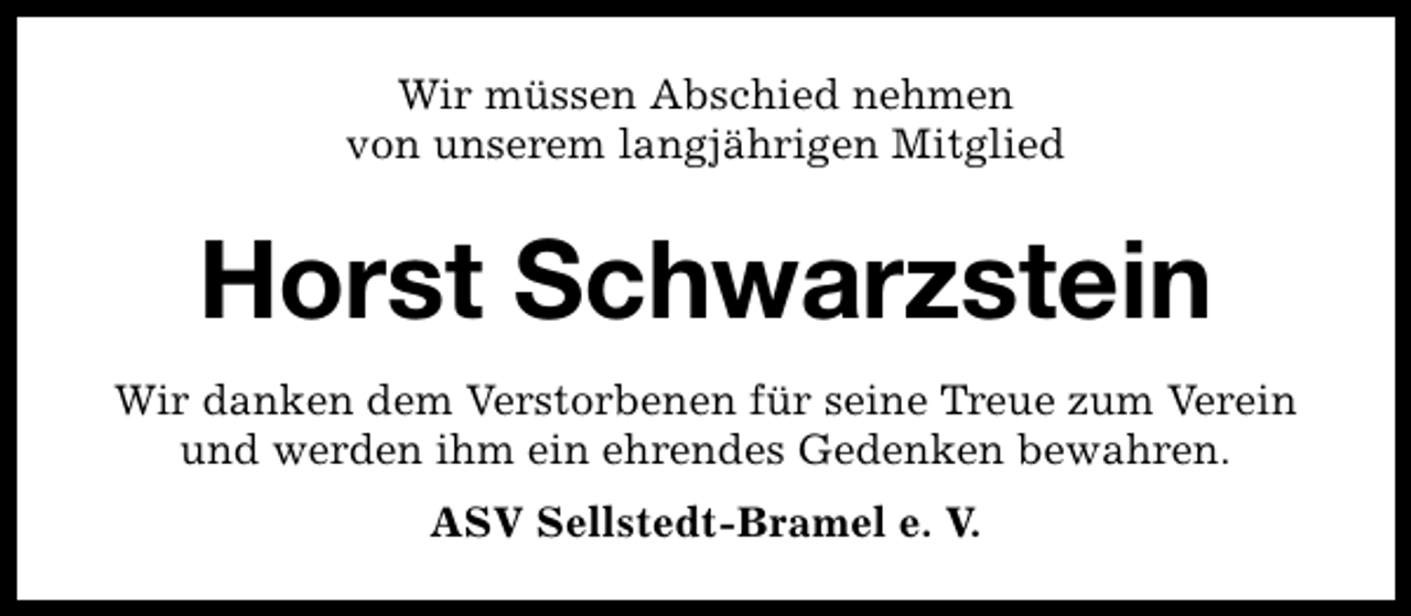 <p>Wir müssen Abschied nehmen<br />von unserem langjährigen Mitglied</p><p>Horst Schwarzstein<br />Wir danken dem Verstorbenen für seine Treue zum Verein<br />und werden ihm ein ehrendes Gedenken bewahren.<br />ASV Sellstedt-Bramel e. V.</p>