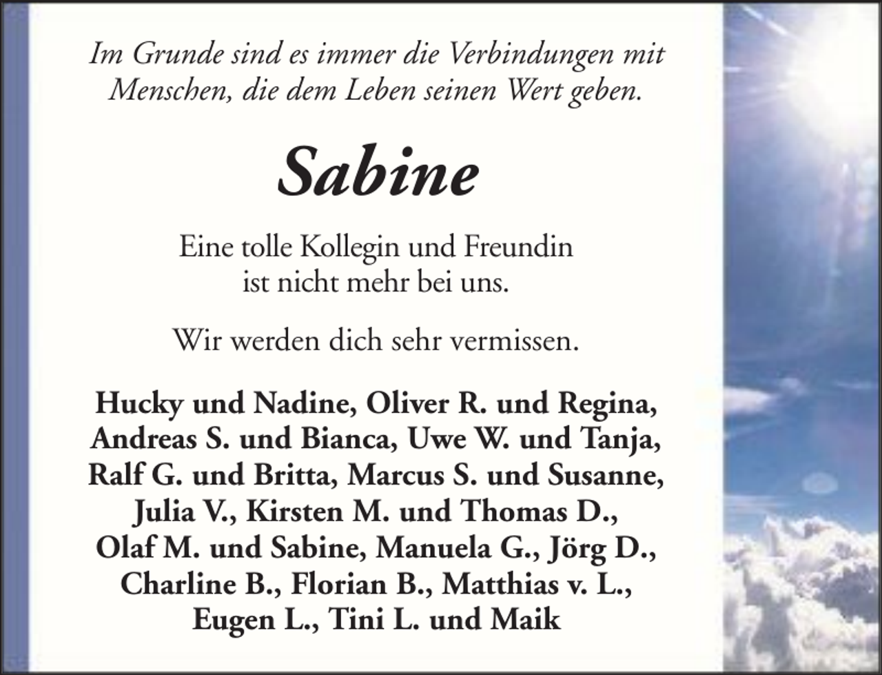 <p>Im Grunde sind es immer die Verbindungen mit<br />Menschen, die dem Leben seinen Wert geben.</p><p>Sabine<br />Eine tolle Kollegin und Freundin<br />ist nicht mehr bei uns.<br />Wir werden dich sehr vermissen.<br />Hucky und Nadine, Oliver R. und Regina,<br />Andreas S. und Bianca, Uwe W. und Tanja,<br />Ralf G. und Britta, Marcus S. und Susanne,<br />Julia V., Kirsten M. und Thomas D.,<br />Olaf M. und Sabine, Manuela G., Jörg D.,<br />Charline B., Florian B., Matthias v. L.,<br />Eugen L., Tini L. und Maik</p>