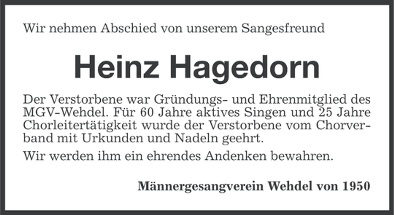 <p>Wir nehmen Abschied von unserem Sangesfreund</p><p>Heinz Hagedorn<br />Der Verstorbene war Gründungs- und Ehrenmitglied des<br />MGV-Wehdel. Für 60 Jahre aktives Singen und 25 Jahre<br />Chorleitertätigkeit wurde der Verstorbene vom Chorverband mit Urkunden und Nadeln geehrt.<br />Wir werden ihm ein ehrendes Andenken bewahren.<br />Männergesangverein Wehdel von 1950</p>