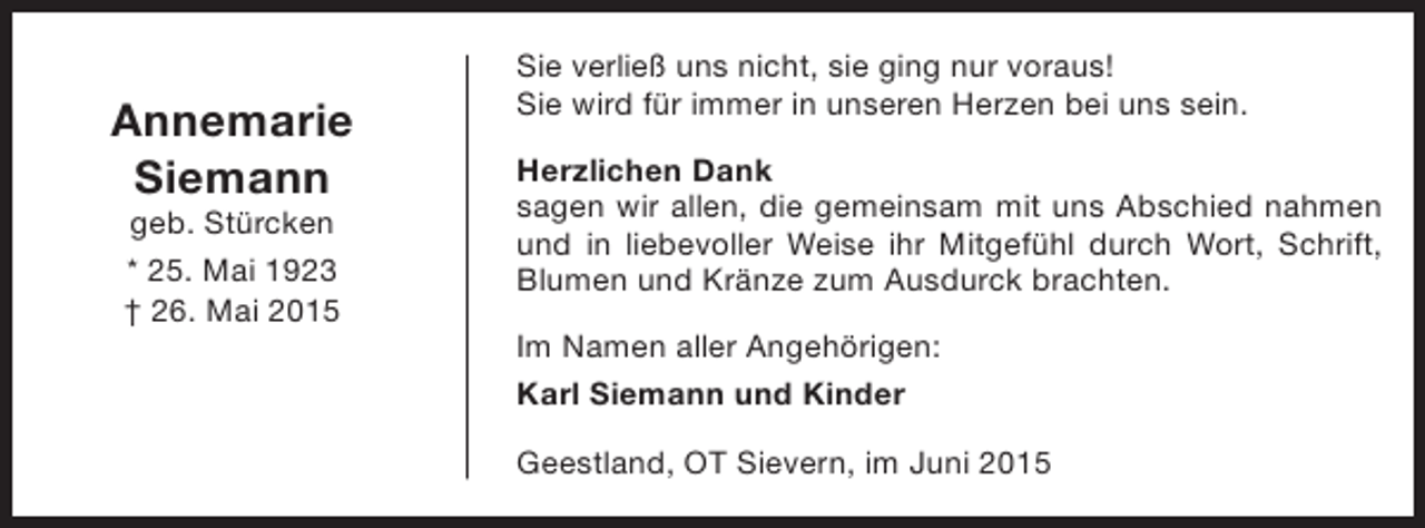 <p>Annemarie<br />Siemann<br />geb. Stürcken</p><p>* 25. Mai 1923<br />† 26. Mai 2015</p><p>Sie verließ uns nicht, sie ging nur voraus!<br />Sie wird für immer in unseren Herzen bei uns sein.<br />Herzlichen Dank<br />sagen wir allen, die gemeinsam mit uns Abschied nahmen<br />und in liebevoller Weise ihr Mitgefühl durch Wort, Schrift,<br />Blumen und Kränze zum Ausdurck brachten.<br />Im Namen aller Angehörigen:<br />Karl Siemann und Kinder<br />Geestland, OT Sievern, im Juni 2015</p>