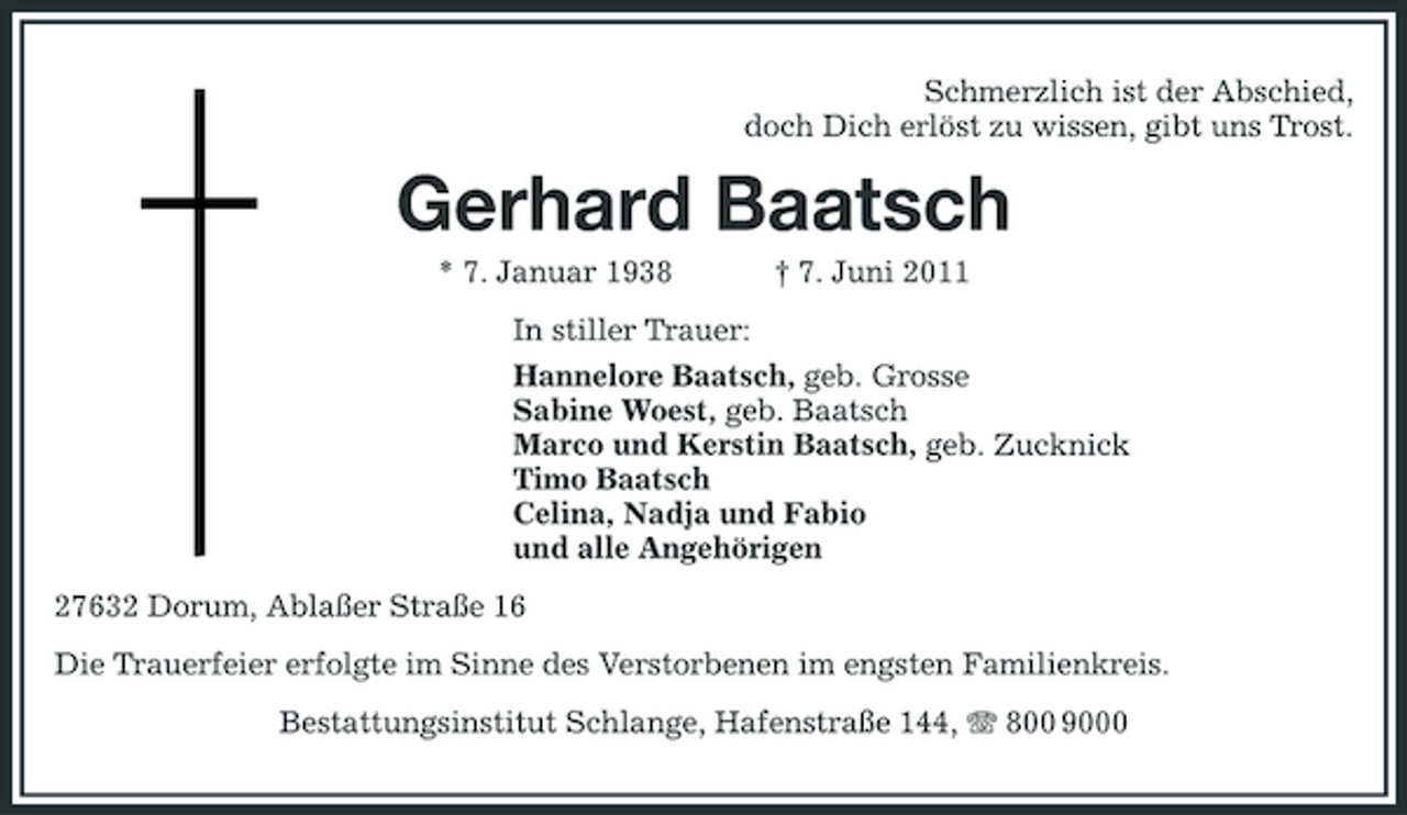 <p>Schmerzlich ist der Abschied, doch Dich erlöst zu wissen, gibt uns Trost.</p><p>Gerhard Baatsch<br />* 7. Januar 1938 † 7. Juni 2011 In stiller Trauer: Hannelore Baatsch, geb. Grosse Sabine Woest, geb. Baatsch Marco und Kerstin Baatsch, geb. Zucknick Timo Baatsch Celina, Nadja und Fabio und alle Angehörigen 27632 Dorum, Ablaßer Straße 16 Die Trauerfeier erfolgte im Sinne des Verstorbenen im engsten Familienkreis. Bestattungsinstitut Schlange, Hafenstraße 144, 800 9000</p>