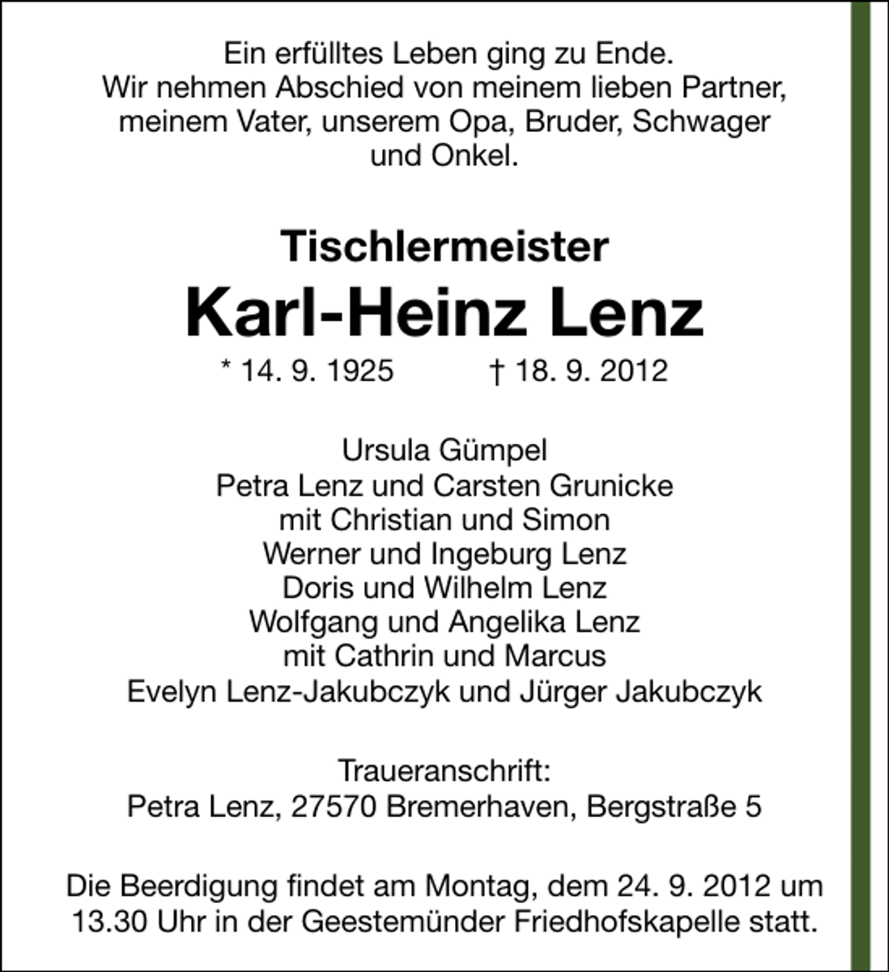 <p>Ein erfülltes Leben ging zu Ende.<br />Wir nehmen Abschied von meinem lieben Partner,<br />meinem Vater, unserem Opa, Bruder, Schwager<br />und Onkel.</p><p>Tischlermeister</p><p>Karl-Heinz Lenz<br />* 14. 9. 1925</p><p>† 18. 9. 2012</p><p>Ursula Gümpel<br />Petra Lenz und Carsten Grunicke<br />mit Christian und Simon<br />Werner und Ingeburg Lenz<br />Doris und Wilhelm Lenz<br />Wolfgang und Angelika Lenz<br />mit Cathrin und Marcus<br />Evelyn Lenz-Jakubczyk und Jürger Jakubczyk<br />Traueranschrift:<br />Petra Lenz, 27570 Bremerhaven, Bergstraße 5<br />Die Beerdigung findet am Montag, dem 24. 9. 2012 um<br />13.30 Uhr in der Geestemünder Friedhofskapelle statt.</p>