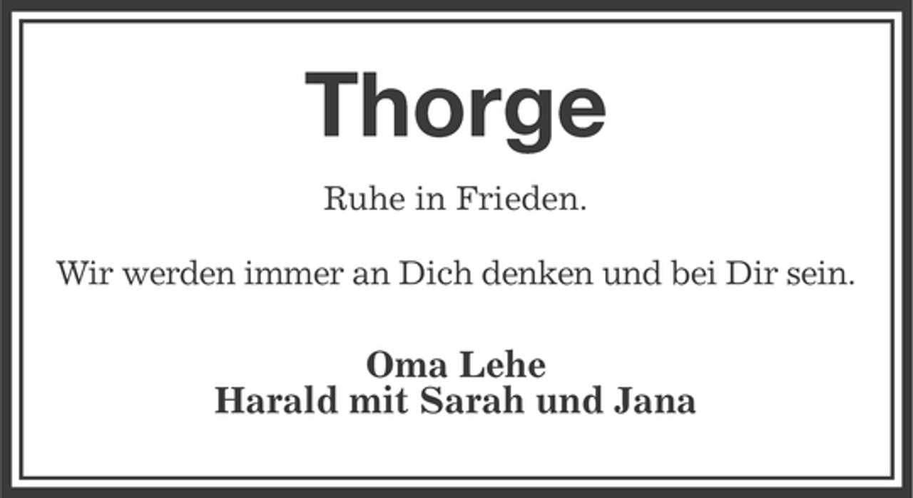 <p>Thorge<br />Ruhe in Frieden.<br />Wir werden immer an Dich denken und bei Dir sein.</p><p>Oma Lehe<br />Harald mit Sarah und Jana</p>