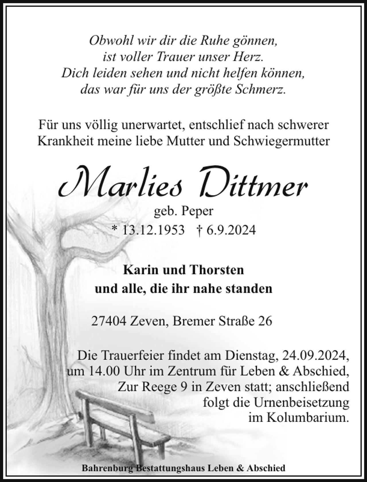 <p>Obwohl wir dir die Ruhe gönnen,<br />ist voller Trauer unser Herz.<br />Dich leiden sehen und nicht helfen können,<br />das war für uns der größte Schmerz.<br />Für uns völlig unerwartet, entschlief nach schwerer<br />Krankheit meine liebe Mutter und Schwiegermutter</p><p>Marlies Dittmer<br />geb. Peper<br />* 13.12.1953 † 6.9.2024</p><p>Karin und Thorsten<br />und alle, die ihr nahe standen<br />27404 Zeven, Bremer Straße 26<br />Die Trauerfeier findet am Dienstag, 24.09.2024,<br />um 14.00 Uhr im Zentrum für Leben &amp; Abschied,<br />Zur Reege 9 in Zeven statt; anschließend<br />folgt die Urnenbeisetzung<br />im Kolumbarium.<br />Bahrenburg Bestattungshaus Leben &amp; Abschied</p>