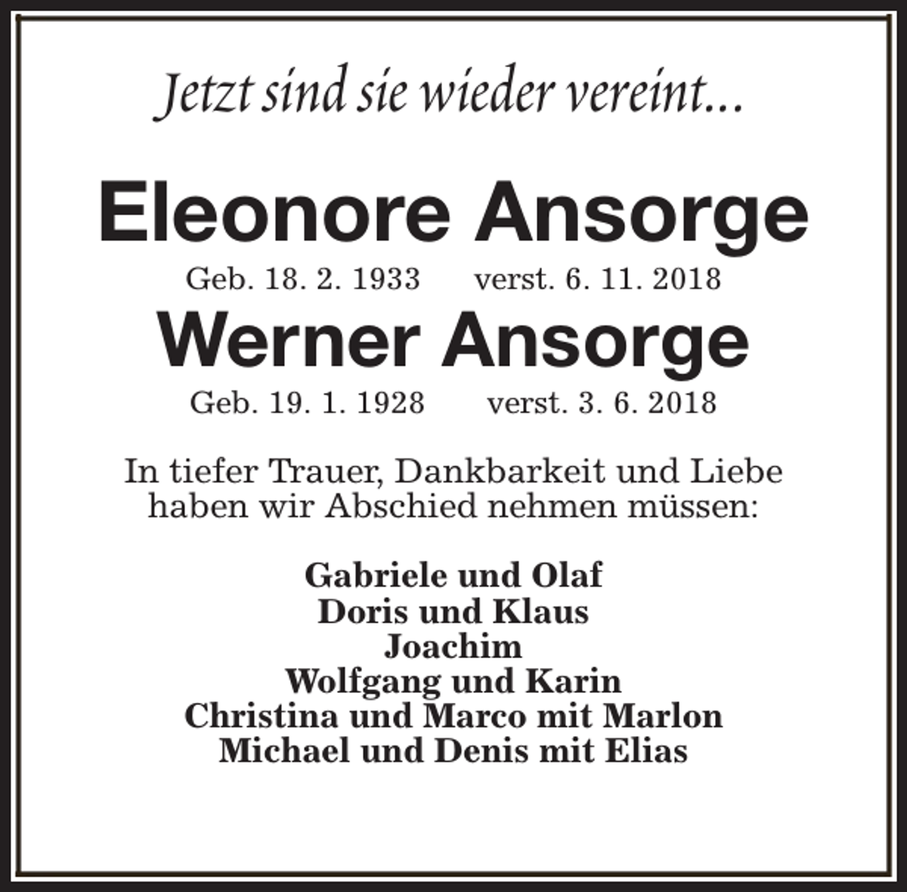 <p>Jetzt sind sie wieder vereint...</p><p>Eleonore Ansorge<br />Geb. 18. 2. 1933</p><p>verst. 6. 11. 2018</p><p>Geb. 19. 1. 1928</p><p>verst. 3. 6. 2018</p><p>Werner Ansorge<br />In tiefer Trauer, Dankbarkeit und Liebe<br />haben wir Abschied nehmen müssen:<br />Gabriele und Olaf<br />Doris und Klaus<br />Joachim<br />Wolfgang und Karin<br />Christina und Marco mit Marlon<br />Michael und Denis mit Elias</p>