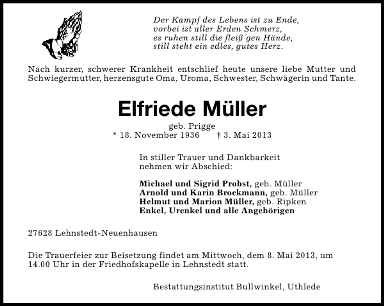 <p>Der Kampf des Lebens ist zu Ende,<br />vorbei ist aller Erden Schmerz,<br />es ruhen still die fleiß´gen Hände,<br />still steht ein edles, gutes Herz.<br />Nach kurzer, schwerer Krankheit entschlief heute unsere liebe Mutter und<br />Schwiegermutter, herzensgute Oma, Uroma, Schwester, Schwägerin und Tante.</p><p>Elfriede Müller</p><p>geb. Prigge<br />* 18. November 1936<br />† 3. Mai 2013<br />In stiller Trauer und Dankbarkeit<br />nehmen wir Abschied:<br />Michael und Sigrid Probst, geb. Müller<br />Arnold und Karin Brockmann, geb. Müller<br />Helmut und Marion Müller, geb. Ripken<br />Enkel, Urenkel und alle Angehörigen<br />27628 Lehnstedt-Neuenhausen<br />Die Trauerfeier zur Beisetzung findet am Mittwoch, dem 8. Mai 2013, um<br />14.00 Uhr in der Friedhofskapelle in Lehnstedt statt.<br />Bestattungsinstitut Bullwinkel, Uthlede</p>