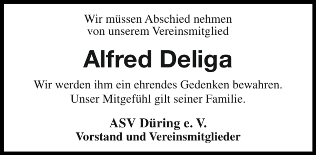 <p>Wir müssen Abschied nehmen<br />von unserem Vereinsmitglied</p><p>Alfred Deliga<br />Wir werden ihm ein ehrendes Gedenken bewahren.<br />Unser Mitgefühl gilt seiner Familie.</p><p>ASV Düring e. V.</p><p>Vorstand und Vereinsmitglieder</p>